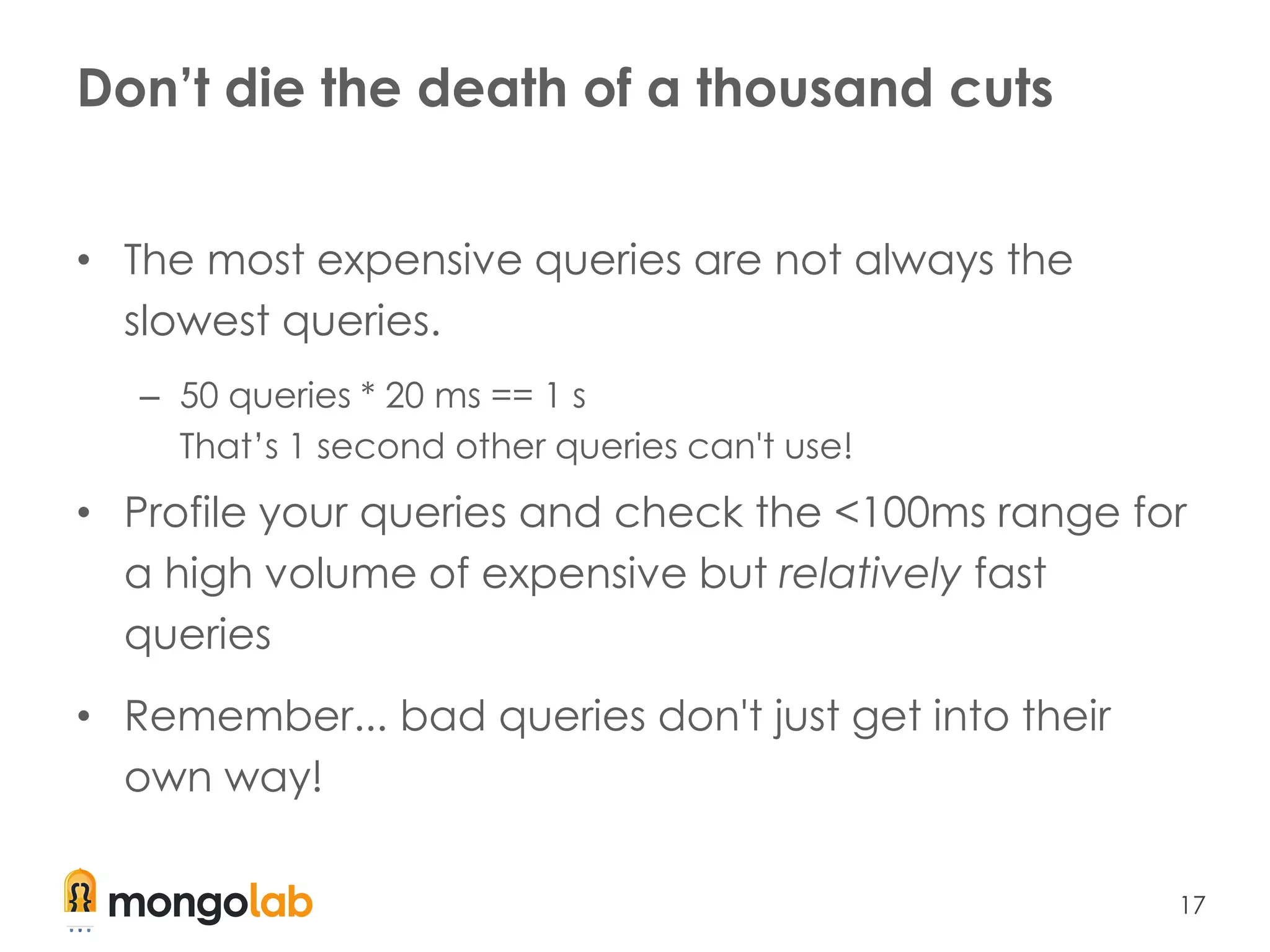 17
Don’t die the death of a thousand cuts
• The most expensive queries are not always the
slowest queries.
– 50 queries * 20 ms == 1 s
That’s 1 second other queries can't use!
• Profile your queries and check the <100ms range for
a high volume of expensive but relatively fast
queries
• Remember... bad queries don't just get into their
own way!
 