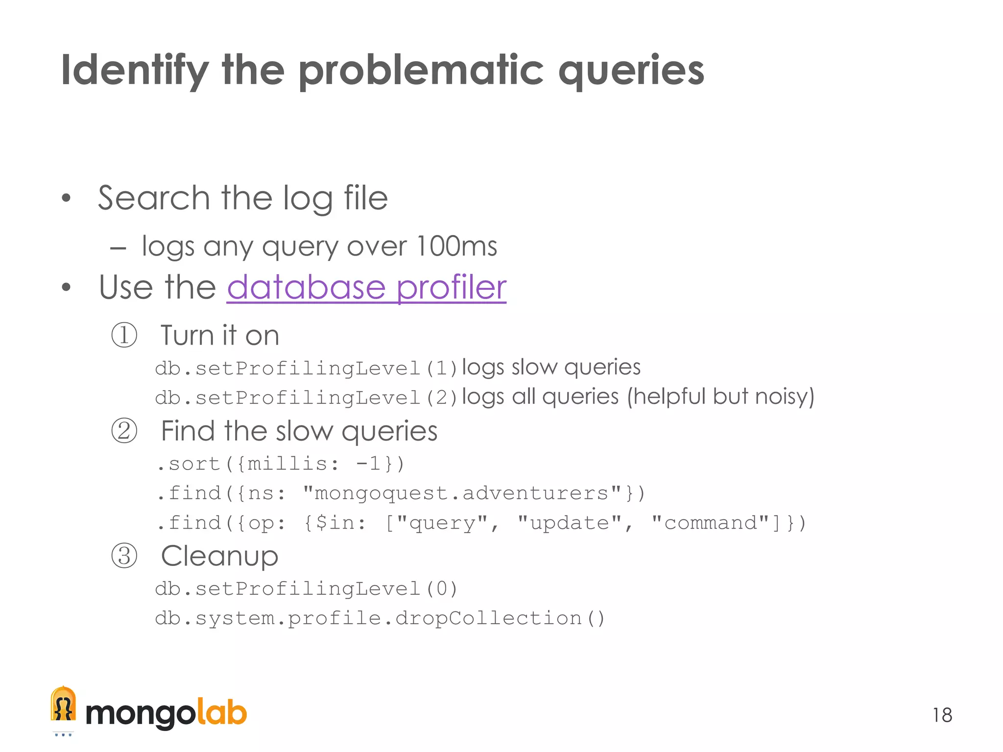 18
Identify the problematic queries
• Search the log file
– logs any query over 100ms
• Use the database profiler
① Turn it on
db.setProfilingLevel(1)logs slow queries
db.setProfilingLevel(2)logs all queries (helpful but noisy)
② Find the slow queries
.sort({millis: -1})
.find({ns: "mongoquest.adventurers"})
.find({op: {$in: ["query", "update", "command"]})
③ Cleanup
db.setProfilingLevel(0)
db.system.profile.dropCollection()
 