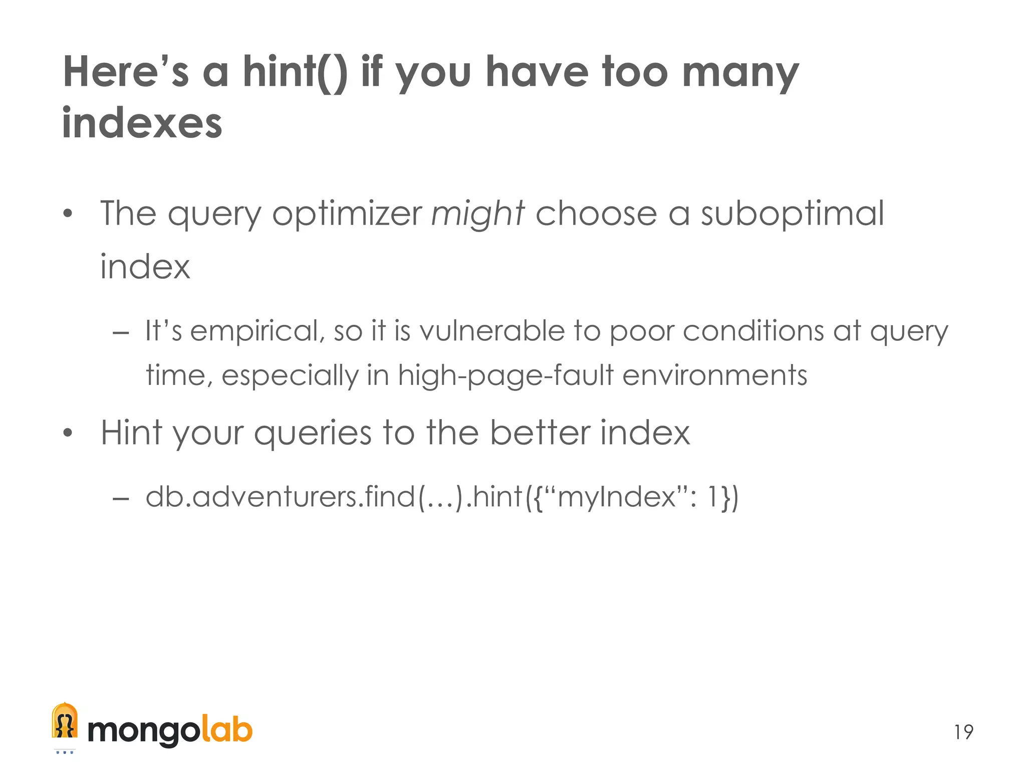 19
Here’s a hint() if you have too many
indexes
• The query optimizer might choose a suboptimal
index
– It’s empirical, so it is vulnerable to poor conditions at query
time, especially in high-page-fault environments
• Hint your queries to the better index
– db.adventurers.find(…).hint({“myIndex”: 1})
 