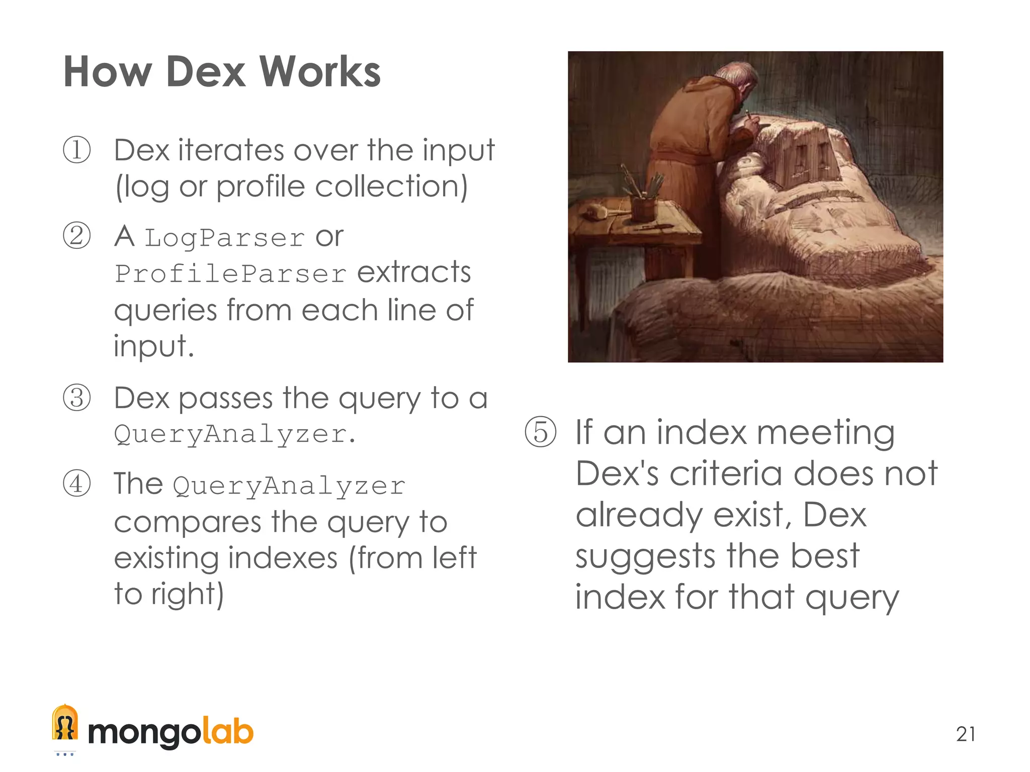 21
How Dex Works
① Dex iterates over the input
(log or profile collection)
② A LogParser or
ProfileParser extracts
queries from each line of
input.
③ Dex passes the query to a
QueryAnalyzer.
④ The QueryAnalyzer
compares the query to
existing indexes (from left
to right)
⑤ If an index meeting
Dex's criteria does not
already exist, Dex
suggests the best
index for that query
 