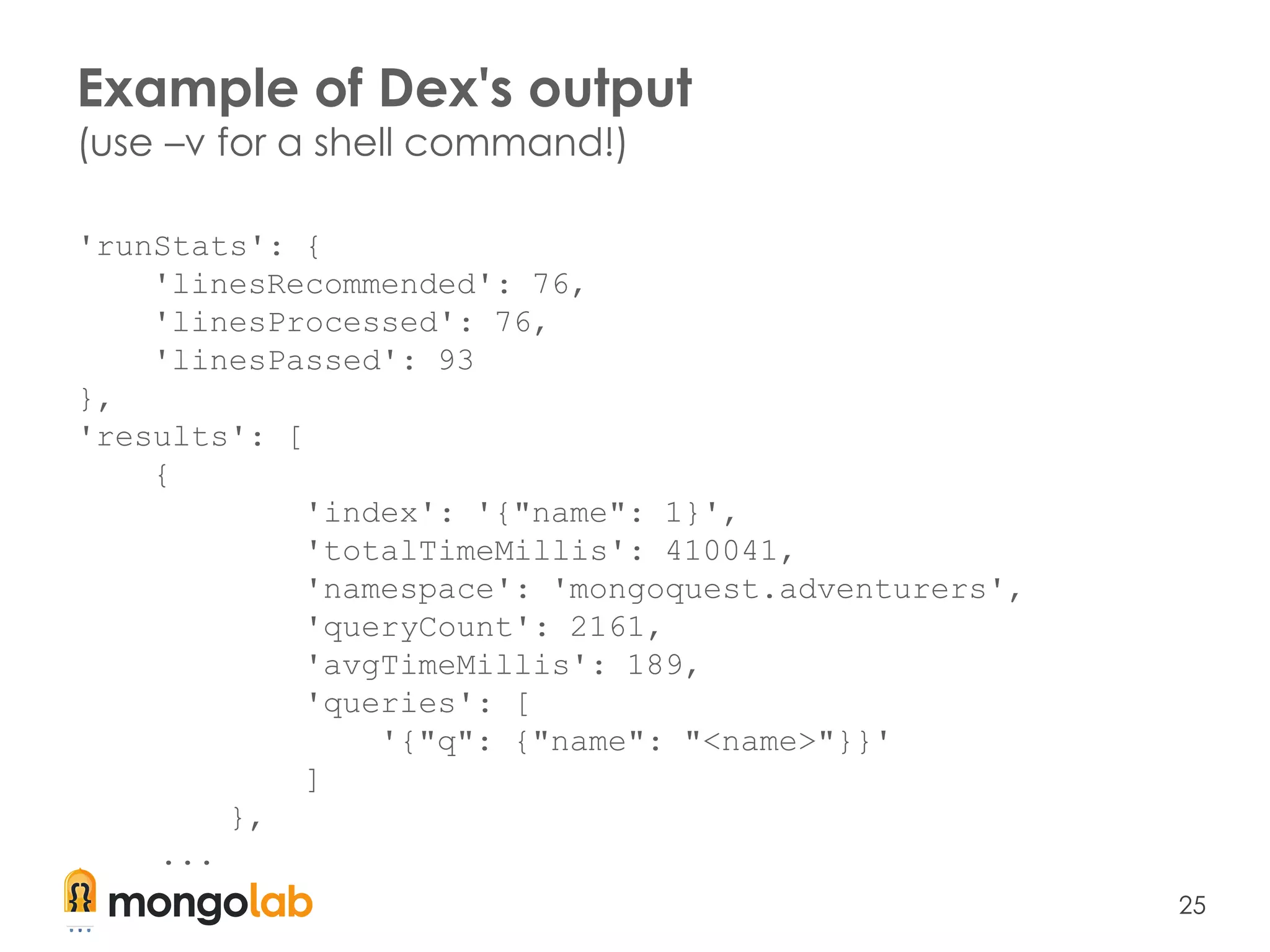 25
'runStats': {
'linesRecommended': 76,
'linesProcessed': 76,
'linesPassed': 93
},
'results': [
{
'index': '{"name": 1}',
'totalTimeMillis': 410041,
'namespace': 'mongoquest.adventurers',
'queryCount': 2161,
'avgTimeMillis': 189,
'queries': [
'{"q": {"name": "<name>"}}'
]
},
...
Example of Dex's output
(use –v for a shell command!)
 