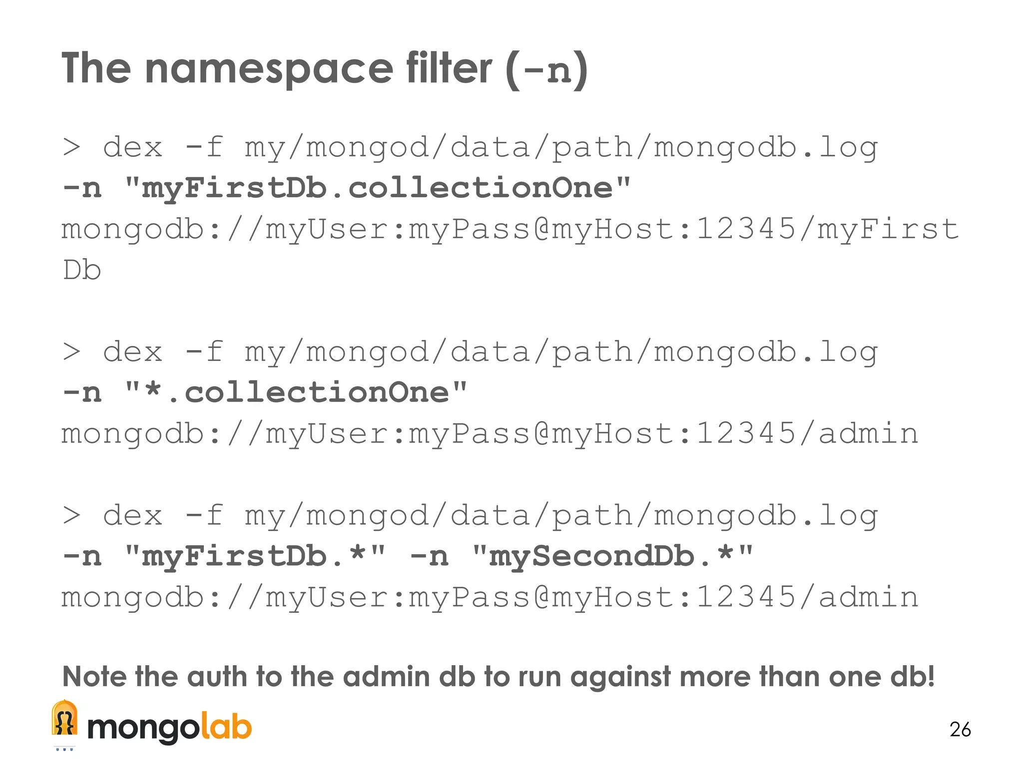 26
> dex -f my/mongod/data/path/mongodb.log
-n "myFirstDb.collectionOne"
mongodb://myUser:myPass@myHost:12345/myFirst
Db
> dex -f my/mongod/data/path/mongodb.log
-n "*.collectionOne"
mongodb://myUser:myPass@myHost:12345/admin
> dex -f my/mongod/data/path/mongodb.log
-n "myFirstDb.*" -n "mySecondDb.*"
mongodb://myUser:myPass@myHost:12345/admin
Note the auth to the admin db to run against more than one db!
The namespace filter (-n)
 