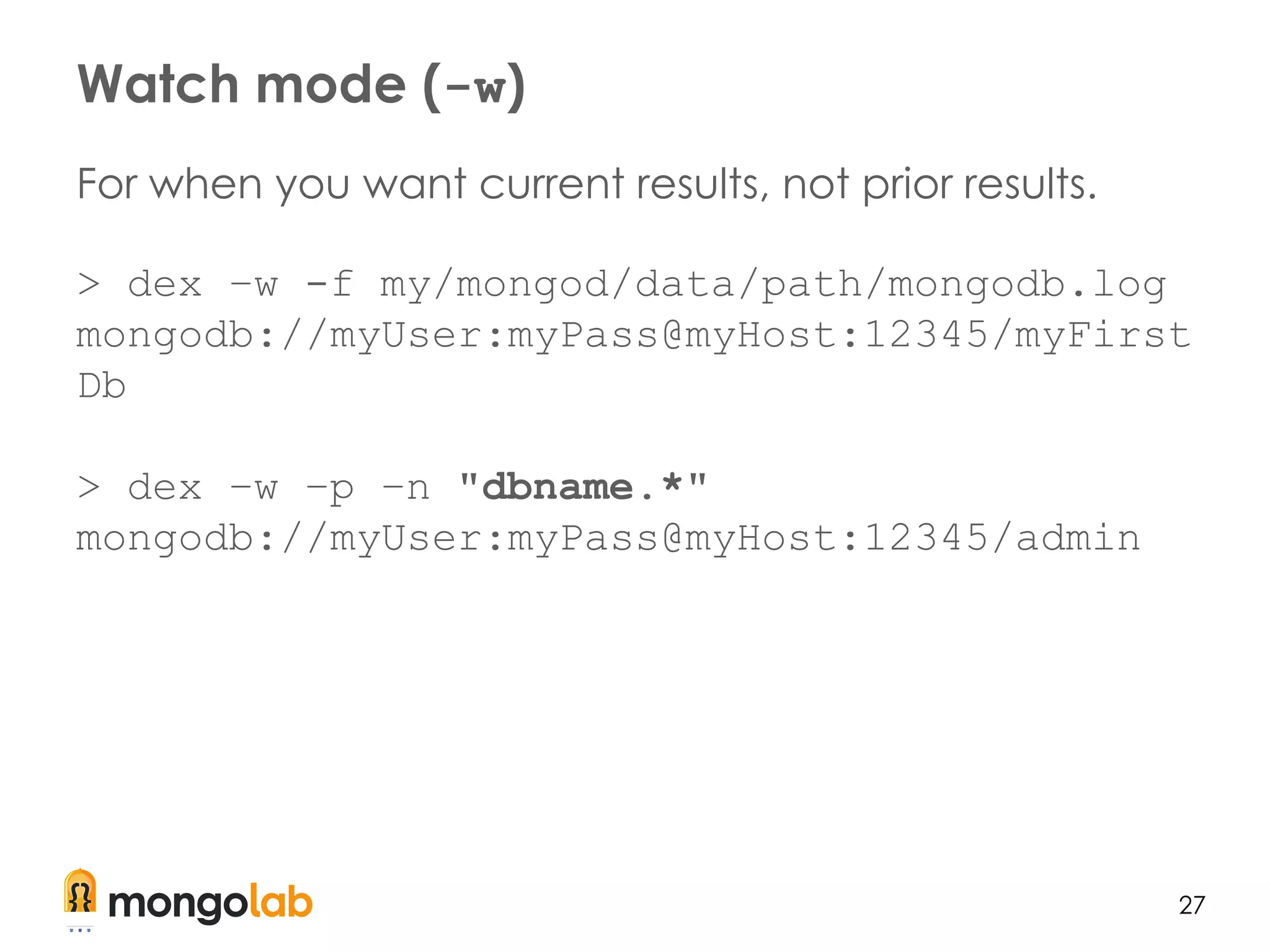 27
For when you want current results, not prior results.
> dex –w -f my/mongod/data/path/mongodb.log
mongodb://myUser:myPass@myHost:12345/myFirst
Db
> dex –w –p –n "dbname.*"
mongodb://myUser:myPass@myHost:12345/admin
Watch mode (-w)
 