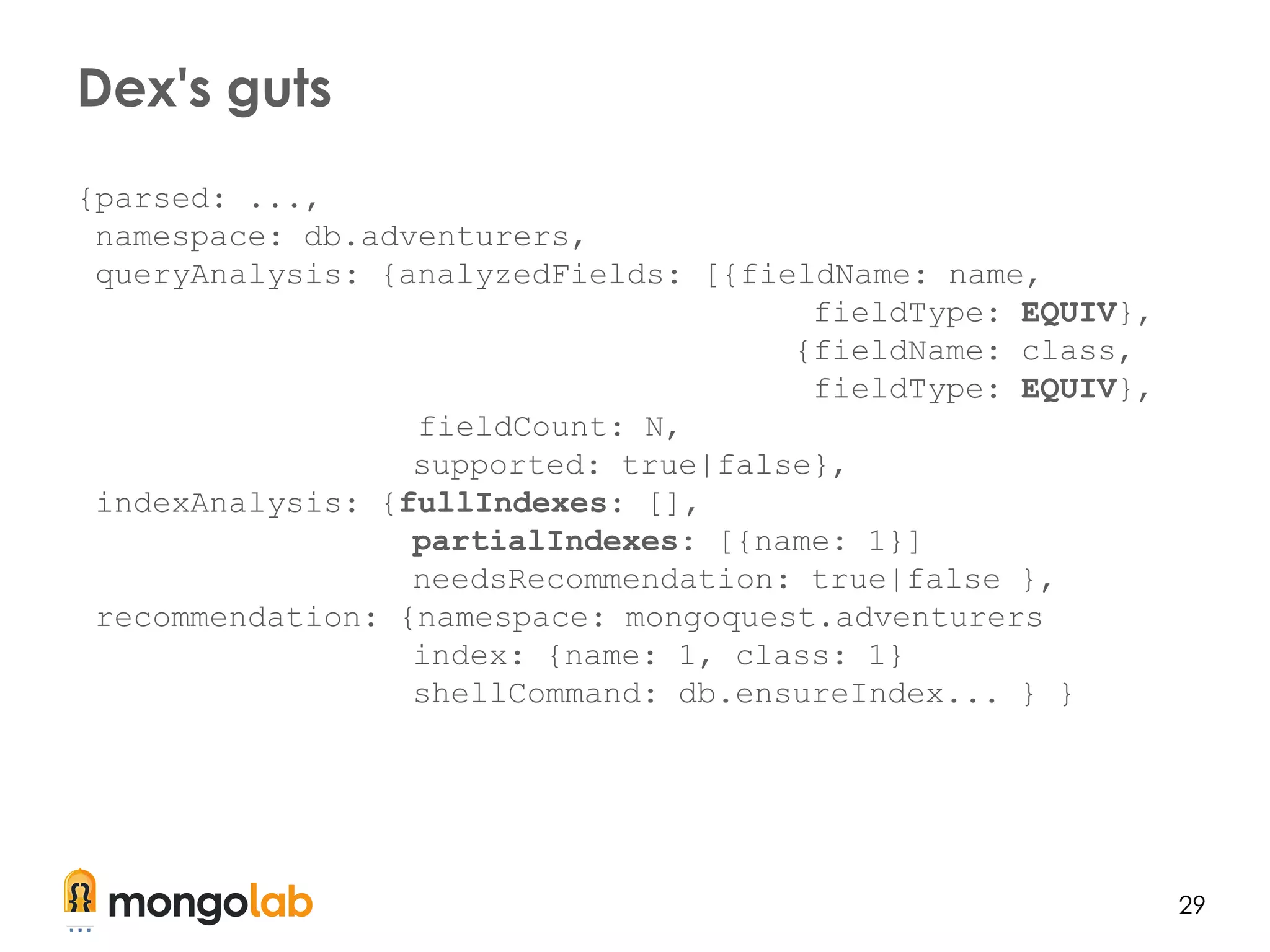 29
{parsed: ...,
namespace: db.adventurers,
queryAnalysis: {analyzedFields: [{fieldName: name,
fieldType: EQUIV},
{fieldName: class,
fieldType: EQUIV},
fieldCount: N,
supported: true|false},
indexAnalysis: {fullIndexes: [],
partialIndexes: [{name: 1}]
needsRecommendation: true|false },
recommendation: {namespace: mongoquest.adventurers
index: {name: 1, class: 1}
shellCommand: db.ensureIndex... } }
Dex's guts
 