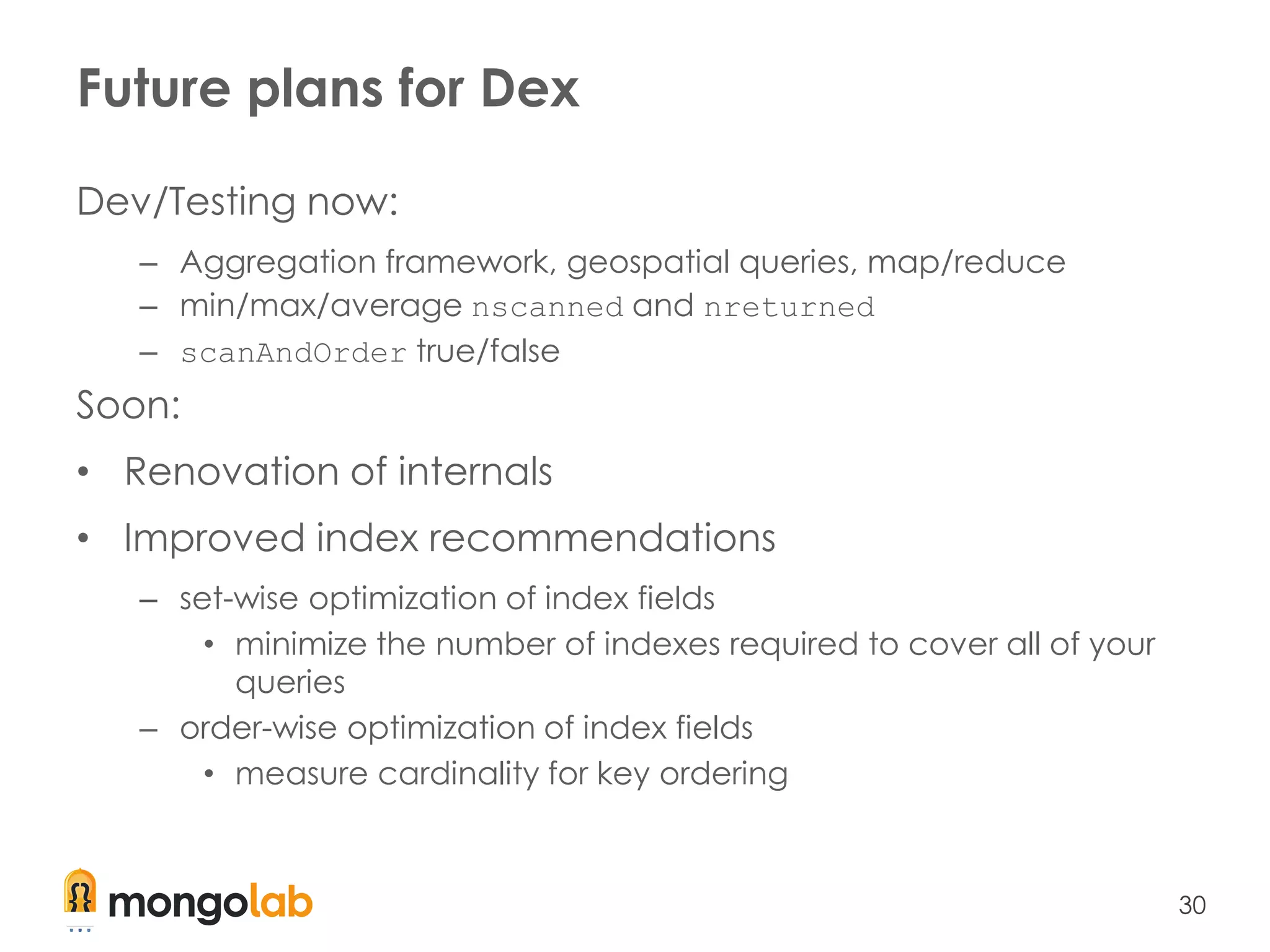 30
Future plans for Dex
Dev/Testing now:
– Aggregation framework, geospatial queries, map/reduce
– min/max/average nscanned and nreturned
– scanAndOrder true/false
Soon:
• Renovation of internals
• Improved index recommendations
– set-wise optimization of index fields
• minimize the number of indexes required to cover all of your
queries
– order-wise optimization of index fields
• measure cardinality for key ordering
 