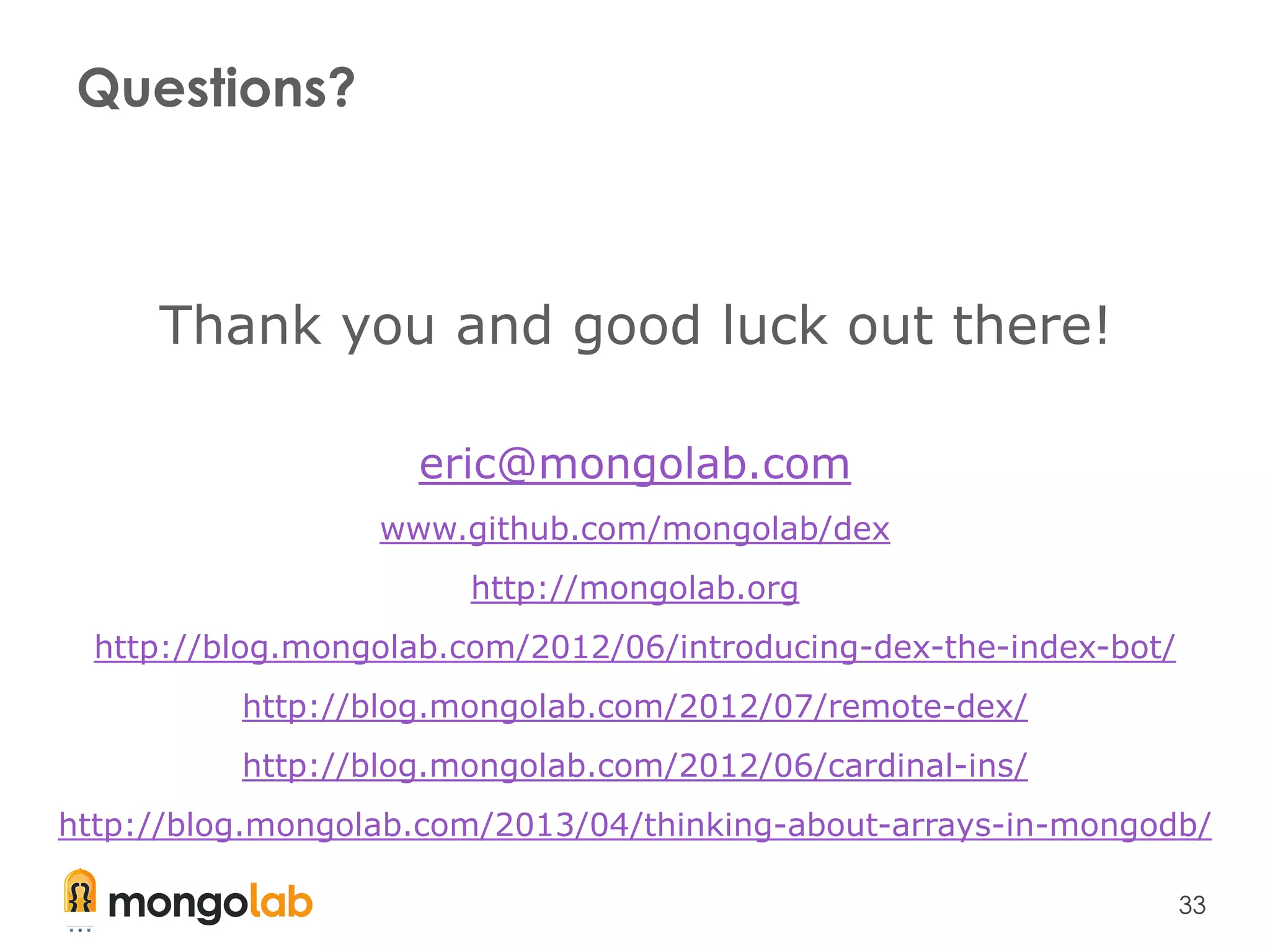 33
Questions?
Thank you and good luck out there!
eric@mongolab.com
www.github.com/mongolab/dex
http://mongolab.org
http://blog.mongolab.com/2012/06/introducing-dex-the-index-bot/
http://blog.mongolab.com/2012/07/remote-dex/
http://blog.mongolab.com/2012/06/cardinal-ins/
http://blog.mongolab.com/2013/04/thinking-about-arrays-in-mongodb/
 