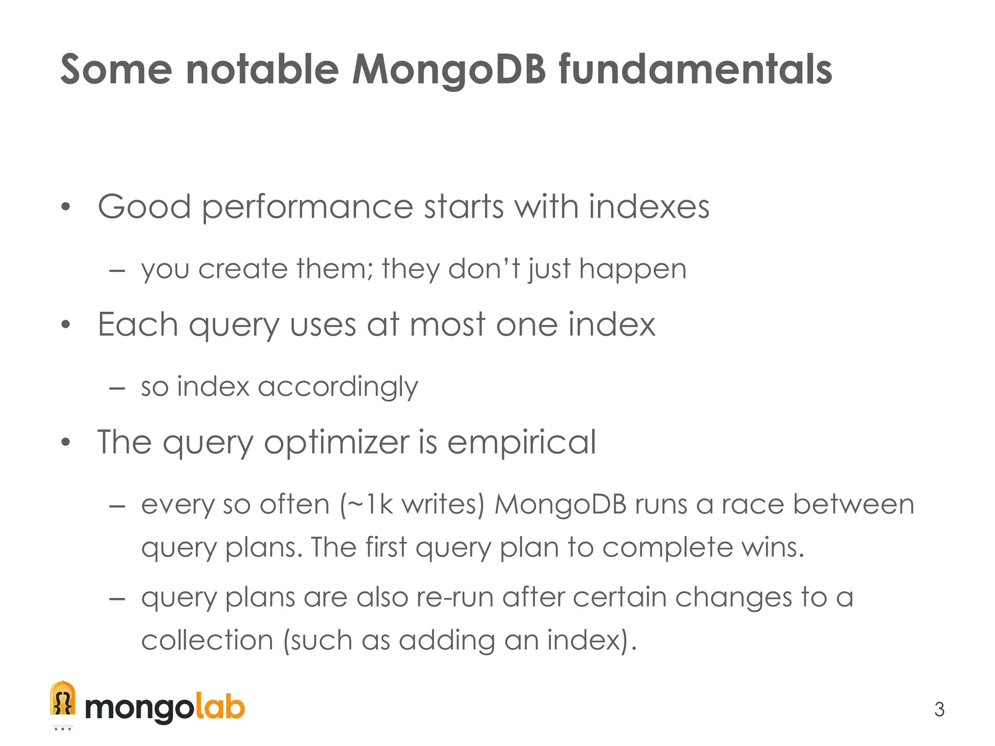 3
Some notable MongoDB fundamentals
• Good performance starts with indexes
– you create them; they don’t just happen
• Each query uses at most one index
– so index accordingly
• The query optimizer is empirical
– every so often (~1k writes) MongoDB runs a race between
query plans. The first query plan to complete wins.
– query plans are also re-run after certain changes to a
collection (such as adding an index).
 