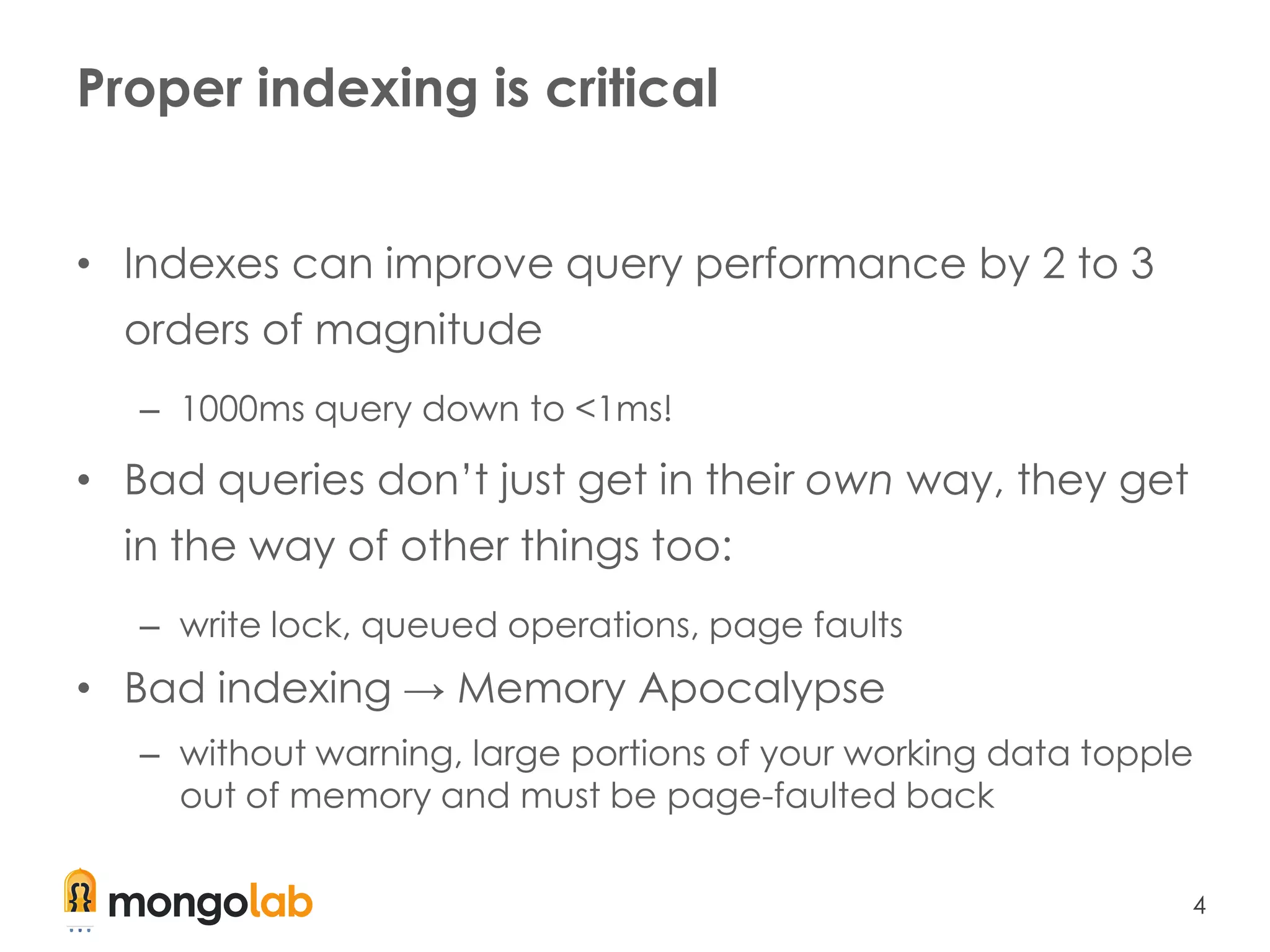 4
Proper indexing is critical
• Indexes can improve query performance by 2 to 3
orders of magnitude
– 1000ms query down to <1ms!
• Bad queries don’t just get in their own way, they get
in the way of other things too:
– write lock, queued operations, page faults
• Bad indexing → Memory Apocalypse
– without warning, large portions of your working data topple
out of memory and must be page-faulted back
 