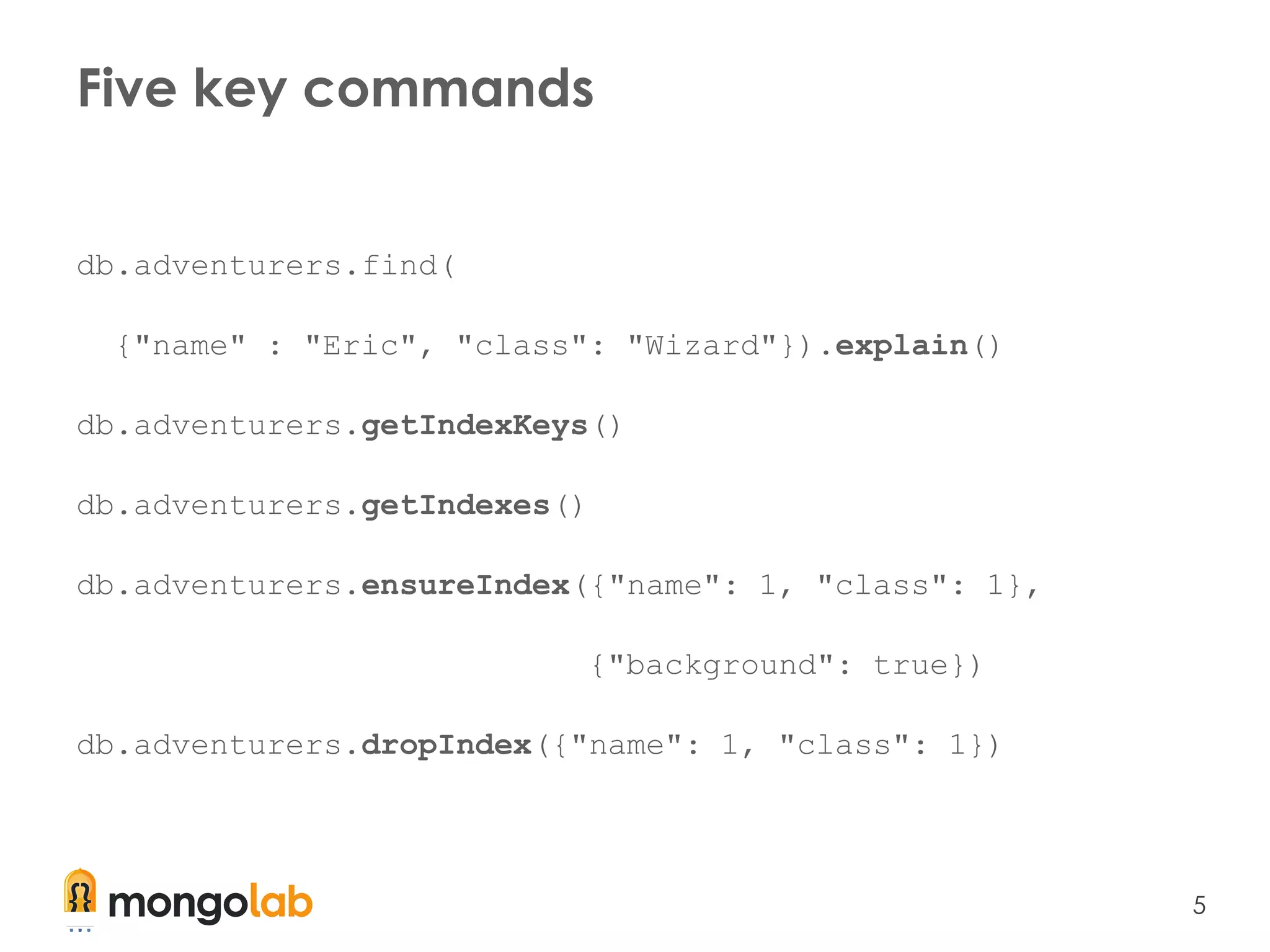 5
Five key commands
db.adventurers.find(
{"name" : "Eric", "class": "Wizard"}).explain()
db.adventurers.getIndexKeys()
db.adventurers.getIndexes()
db.adventurers.ensureIndex({"name": 1, "class": 1},
{"background": true})
db.adventurers.dropIndex({"name": 1, "class": 1})
 