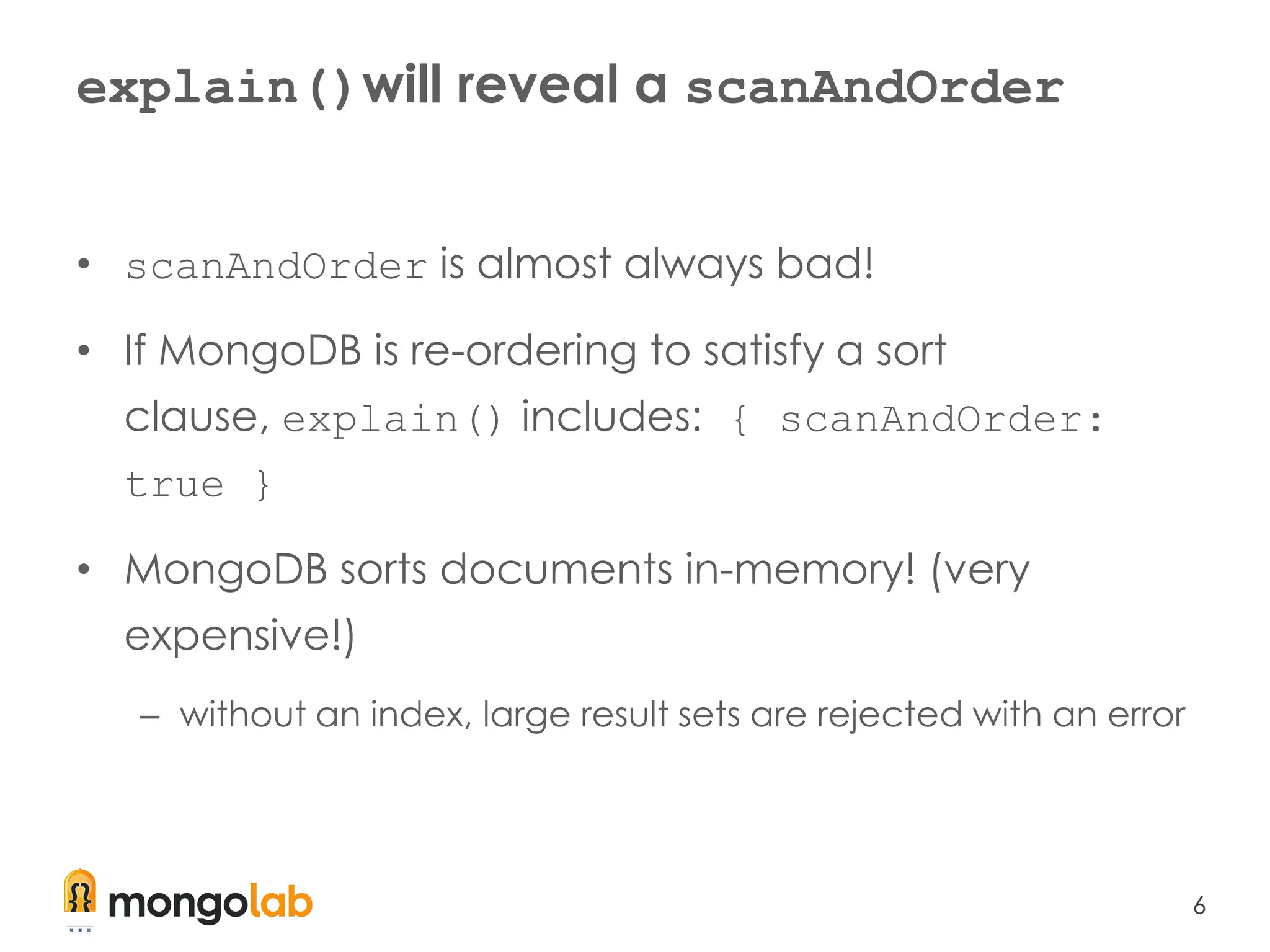 6
explain()will reveal a scanAndOrder
• scanAndOrder is almost always bad!
• If MongoDB is re-ordering to satisfy a sort
clause, explain() includes: { scanAndOrder:
true }
• MongoDB sorts documents in-memory! (very
expensive!)
– without an index, large result sets are rejected with an error
 