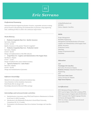 Eric Serrano
Professional Summary
Industrial Production Engineering Student. Proactive, responsible and team-working
person focused on the planning and standardization of processes using engineering
tools, combining all these to achieve the continuous improvement.
Work History
➢ Productos Congelados Bajo Cero - Quality Assurance
San Carlos, Alajuela
02/2018 - 06/2018
Quality Assurance in the product "Patacón Congelado"
➢ Productos Congelados Bajo Cero - Production Control
San Carlos, Alajuela
02/2018 - 06/2018
Design and implementation of the OEE indicator
➢ Grupo Florex S.A - Logistics and Administration of the Supply Chain
San Ramon, Alajuela
07/2017 - 11/2017
Design of method to the correct rotation inventory
➢ Agrical La Fortuna S.A - Labor Study I
San Carlos, Alajuela
02/2016 - 06/2016
Design and standardization of processes
Software Knowledge
Minitab 18, for the analysis advanced of statistical data.
Arena Simulator, for the simulation of processes.
Solid Works 2018, for design CAD
Knowledge advanced in Microsoft Office package
Internships and extracurricular activities
➢ Standardization of processes using TPM (Total Productive Maintenance) in Florida
Ice & Farm Co, BAS (2 months).
➢ Introduction to the Multimedia Production in Sacred Heart University,
Connecticut, EE. UU. (3 weeks).
➢ Participation in the Businesses Ideas Fair at Instituto Tecnologico de Costa Rica
(2018).
erickjss96@hotmail.com
8535 8811
Grecia, Alajuela, Costa Rica
Skills
Project Management
Reliability Engineering
Management and Standardization of Processes.
Logistics and Administration of the Supply Chain.
Quality Assurance
Production Control
Metrology
Design of Experiments (DoE)
Simulation
Education
2020
Tecnologico De Costa Rica
San Carlos, Provincia de Alajuela
Bachelor of Science: Industrial Production
Engineering
2013
Liceo Leon Cortes Castro
Grecia, Provincia de Alajuela
High School Diploma
Certifications
2019: Mechanical Design, SolidWorks
2019: Lean Six Sigma Yellow Belt workshop (PXS)
2018: Improvement of English skills (FUNDATEC)
2018: Command of the English language (Escuela
de Ciencias del lenguaje TEC)
2018: Use of basic, intermediate and advanced
Excel tools (CTEC)
.
 
