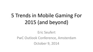 5 Trends in Mobile Gaming For 
2015 (and beyond) 
Eric Seufert 
PwC Outlook Conference, Amsterdam 
October 9, 2014 
 