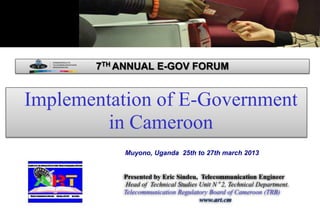 Implementation of E-Government
in Cameroon
Presented by Eric Sindeu, Telecommunication Engineer
Head of Technical Studies Unit N° 2, Technical Department.
Telecommunication Regulatory Board of Cameroon (TRB)
www.art.cm
Muyono, Uganda 25th to 27th march 2013
7TH ANNUAL E-GOV FORUM
 