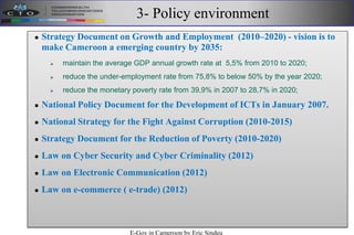 3- Policy environment
 Strategy Document on Growth and Employment (2010–2020) - vision is to
make Cameroon a emerging country by 2035:
 maintain the average GDP annual growth rate at 5,5% from 2010 to 2020;
 reduce the under-employment rate from 75,8% to below 50% by the year 2020;
 reduce the monetary poverty rate from 39,9% in 2007 to 28,7% in 2020;
 National Policy Document for the Development of ICTs in January 2007.
 National Strategy for the Fight Against Corruption (2010-2015)
 Strategy Document for the Reduction of Poverty (2010-2020)
 Law on Cyber Security and Cyber Criminality (2012)
 Law on Electronic Communication (2012)
 Law on e-commerce ( e-trade) (2012)
E-Gov in Cameroon by Eric Sindeu
 