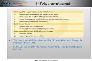 3- Policy environment
 This context prompted the elaboration of an Electronic Governance Strategy for
Cameroon ( EGOV.CM)
 EGOV.CM was set up by the National Agency for ICT and the United Nations
University
E-Gov in Cameroon by Eric Sindeu
 