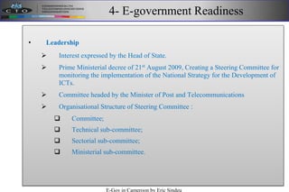4- E-government Readiness
• Leadership
 Interest expressed by the Head of State.
 Prime Ministerial decree of 21st
August 2009, Creating a Steering Committee for
monitoring the implementation of the National Strategy for the Development of
ICTs.
 Committee headed by the Minister of Post and Telecommunications
 Organisational Structure of Steering Committee :
 Committee;
 Technical sub-committee;
 Sectorial sub-committee;
 Ministerial sub-committee.
E-Gov in Cameroon by Eric Sindeu
 