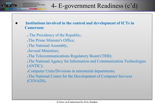 4- E-government Readiness (c’d)
 Institutions involved in the control and development of ICTs in
Cameroon:
 The Presidency of the Republic;
The Prime Minister's Office;
The National Assembly;
Several Ministries;
The Telecommunications Regulatory Board (TRB);
The National Agency for Information and Communication Technologies
(ANTIC);
Computer Units/Divisions in ministerial departments;
The National Centre for the Development of Computer Services
(CENADI).
E-Gov in Cameroon by Eric Sindeu
 