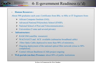 4- E-government Readiness (c’d)
• Human Resources :
About 500 graduates each year; Certificates from BSc. to MSc or IT Engineers from:
 African Computer Institute (IAI);
 Advanced National Polytechnic School (ENSP);
 National School of Post and Telecommunication ;
 Universities (5 state and several private)
• Infrastructure:
 RASCOM (satellite resources)
 WACS-SAT3 and ACE available (submarine broadband cable)
 Fibre Optic Cable deployed to more than 90% of ministries;
 Ongoing deployment of the national optical fibre network (close to 90%
completion).
 Central African Backbone (CAB) project ongoing
• Web portals (on-line) Presence: about 80% of public institutions
E-Gov in Cameroon by Eric Sindeu
 