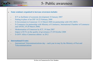 5- Public awareness
 Some seminars organised to increase awareness include:
 ICT as facilitator of economic development 24 January 2007
 Putting in place of an IXP 18-22 February 2008
 E-Government in Cameroon 12-14 March 2008 (in partnership with UNU-IIST)
 E-Commerce (in partnership with Ministry of Commerce, International Chamber of Commerce
and ANTIC,19-20 March 2008)
 Modernisation of Cameroon by ICT, 19 June 2007
 Impact of ICTs on the quality of governance 27-29 October 2008
 E-GOV Africa /Cameroon edition in 2012
 International Events:
 International Telecommunications day – each year in may by the Ministry of Post and
Telecommunications
E-Gov in Cameroon by Eric Sindeu
 