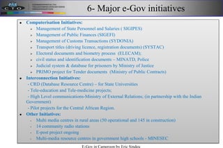 6- Major e-Gov initiatives
 Computerisation Initiatives:
 Management of State Personnel and Salaries ( SIGIPES)‫‏‬
 Management of Public Finances (SIGEFI)
 Management of Customs Transactions (SYDONIA)
 Transport titles (driving licence, registration documents) (SYSTAC)‫‏‬
 Electoral documents and biometry process (ELECAM);
 civil status and identification documents – MINATD, Police
 Judicial system & database for prisoners by Ministry of Justice
 PRIMO project for Tender documents (Ministry of Public Contracts)
 Interconnection Initiatives:
- CRD (Database Resource Centre) – for State Universities
- Tele-education and Tele-medicine projects;
- High Level communications-Ministry of External Relations; (in partnership with the Indian
Government)
- Pilot projects for the Central African Region.
 Other Initiatives:
- Multi media centres in rural areas (50 operational and 145 in construction)
- 14 community radio stations
- E-post project ongoing
- Multi-media resource centres in government high schools - MINESEC
E-Gov in Cameroon by Eric Sindeu
 