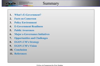 Summary
1. What’s E-Government?
2. Facts on Cameroon
3. Policy Environment
4. E-Government Readiness
5. Public Awareness
6. Major e-Governance Initiatives
7. Opportunities and Challenges
8. EGOV.CM’s Strategy
9. EGOV.CM’s Vision
10. Conclusion
11. References
E-Gov in Cameroon by Eric Sindeu
 