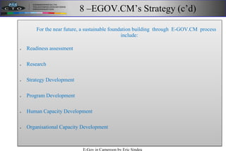 8 –EGOV.CM’s Strategy (c’d)
For the near future, a sustainable foundation building through E-GOV.CM process
include:
 Readiness assessment‫‏‬
 Research
 Strategy Development
 Program Development
 Human Capacity Development
 Organisational Capacity Development
E-Gov in Cameroon by Eric Sindeu
 