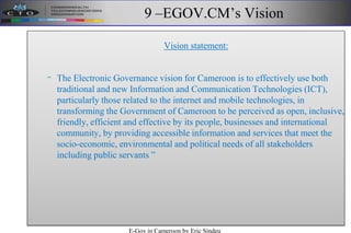 9 –EGOV.CM’s Vision
Vision statement:
“ The Electronic Governance vision for Cameroon is to effectively use both
traditional and new Information and Communication Technologies (ICT),
particularly those related to the internet and mobile technologies, in
transforming the Government of Cameroon to be perceived as open, inclusive,
friendly, efficient and effective by its people, businesses and international
community, by providing accessible information and services that meet the
socio-economic, environmental and political needs of all stakeholders
including public servants ”
E-Gov in Cameroon by Eric Sindeu
 