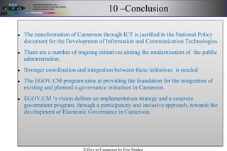 10 –Conclusion
 The transformation of Cameroon through ICT is justified in the National Policy
document for the Development of Information and Communication Technologies.
 There are a number of ongoing initiatives aiming the modernisation of the public
administration;
 Stronger coordination and integration between these initiatives is needed
 The EGOV.CM program aims at providing the foundation for the integration of
existing and planned e-governance initiatives in Cameroon.
 EGOV.CM ‘s vision defines an implementation strategy and a concrete
government program, through a participatory and inclusive approach, towards the
development of Electronic Governance in Cameroon.
E-Gov in Cameroon by Eric Sindeu
 