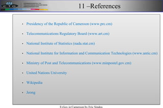 11 –References
• Presidency of the Republic of Cameroon (www.prc.cm)
• Telecommunications Regulatory Board (www.art.cm)
• National Institute of Statistics (nada.stat.cm)
• National Institute for Information and Communication Technologies (www.antic.cm)
• Ministry of Post and Telecommunications (www.minpostel.gov.cm)
• United Nations University
• Wikipedia
• Jeong
E-Gov in Cameroon by Eric Sindeu
 