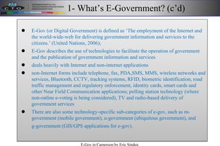 1- What’s E-Government? (c’d)
 E-Gov (or Digital Government) is defined as ‘The employment of the Internet and
the world-wide-web for delivering government information and services to the
citizens.’ (United Nations, 2006);
 E-Gov describes the use of technologies to facilitate the operation of government
and the publication of government information and services
 deals heavily with Internet and non-internet applications
 non-Internet forms include telephone, fax, PDA,SMS, MMS, wireless networks and
services, Bluetooth, CCTV, tracking systems, RFID, biometric identification, road
traffic management and regulatory enforcement, identity cards, smart cards and
other Near Field Communication applications; polling station technology (where
non-online e-voting is being considered), TV and radio-based delivery of
government services
 There are also some technology-specific sub-categories of e-gov, such as m-
government (mobile government), u-government (ubiquitous government), and
g-government (GIS/GPS applications for e-gov).
E-Gov in Cameroon by Eric Sindeu
 