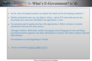 1- What’s E-Government? (c’d)
 So far, only developed countries are ahead, but watch out for developing countries !!
 Mobile penetration rates are very high in Africa, and as ICT tools and services are
becoming more and more affordable, the opportunity is real..
 Governments and its agents also have the opportunity to follow citizens to monitor
satisfaction with services they receive.
Through ListServs, RSS feeds, mobile messaging, micro-blogging services and blogs,
government and its agencies can share information to citizens who share common interests
and concerns.
Governments are also beginning to Twitter.
 E-Gov is all about VALUE ADD !!!!!!!!!
E-Gov in Cameroon by Eric Sindeu
 