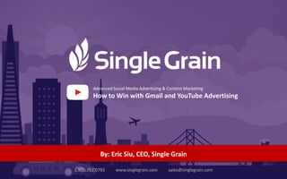 11.800.701.0793 www.singlegrain.com sales@singlegrain.com #growthmarketingconf
1.800.701.0793 www.singlegrain.com sales@singlegrain.com
By: Eric Siu, CEO, Single Grain
Advanced Social Media Advertising & Content Marketing
How to Win with Gmail and YouTube Advertising
 