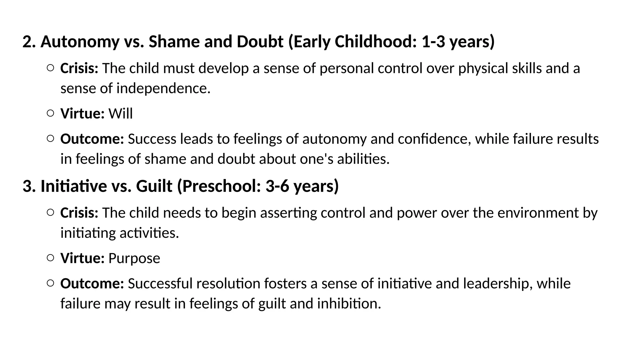 2. Autonomy vs. Shame and Doubt (Early Childhood: 1-3 years)
o Crisis: The child must develop a sense of personal control over physical skills and a
sense of independence.
o Virtue: Will
o Outcome: Success leads to feelings of autonomy and confidence, while failure results
in feelings of shame and doubt about one's abilities.
3. Initiative vs. Guilt (Preschool: 3-6 years)
o Crisis: The child needs to begin asserting control and power over the environment by
initiating activities.
o Virtue: Purpose
o Outcome: Successful resolution fosters a sense of initiative and leadership, while
failure may result in feelings of guilt and inhibition.
 