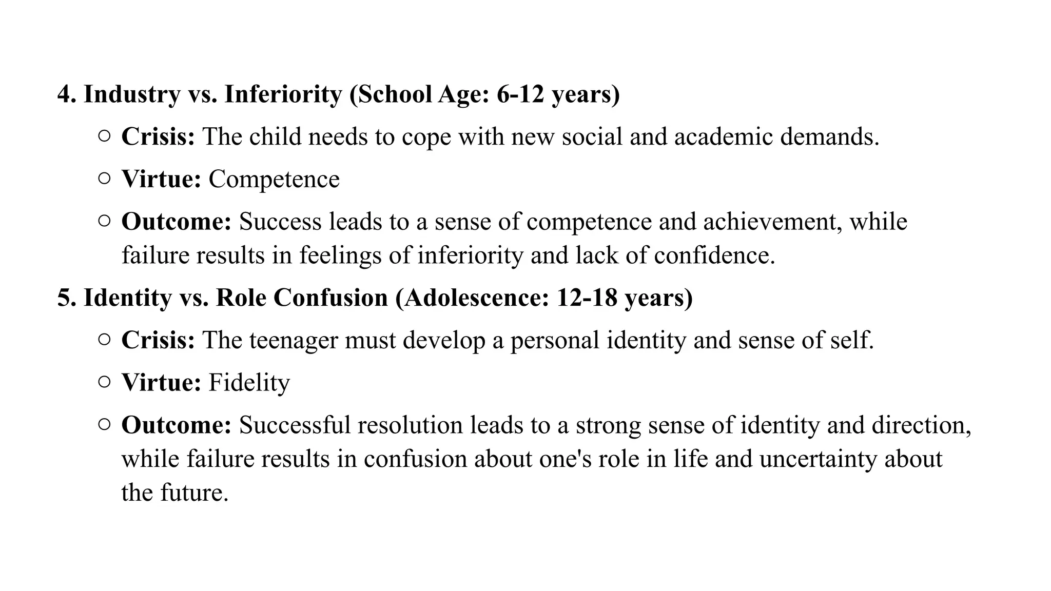 4. Industry vs. Inferiority (School Age: 6-12 years)
o Crisis: The child needs to cope with new social and academic demands.
o Virtue: Competence
o Outcome: Success leads to a sense of competence and achievement, while
failure results in feelings of inferiority and lack of confidence.
5. Identity vs. Role Confusion (Adolescence: 12-18 years)
o Crisis: The teenager must develop a personal identity and sense of self.
o Virtue: Fidelity
o Outcome: Successful resolution leads to a strong sense of identity and direction,
while failure results in confusion about one's role in life and uncertainty about
the future.
 