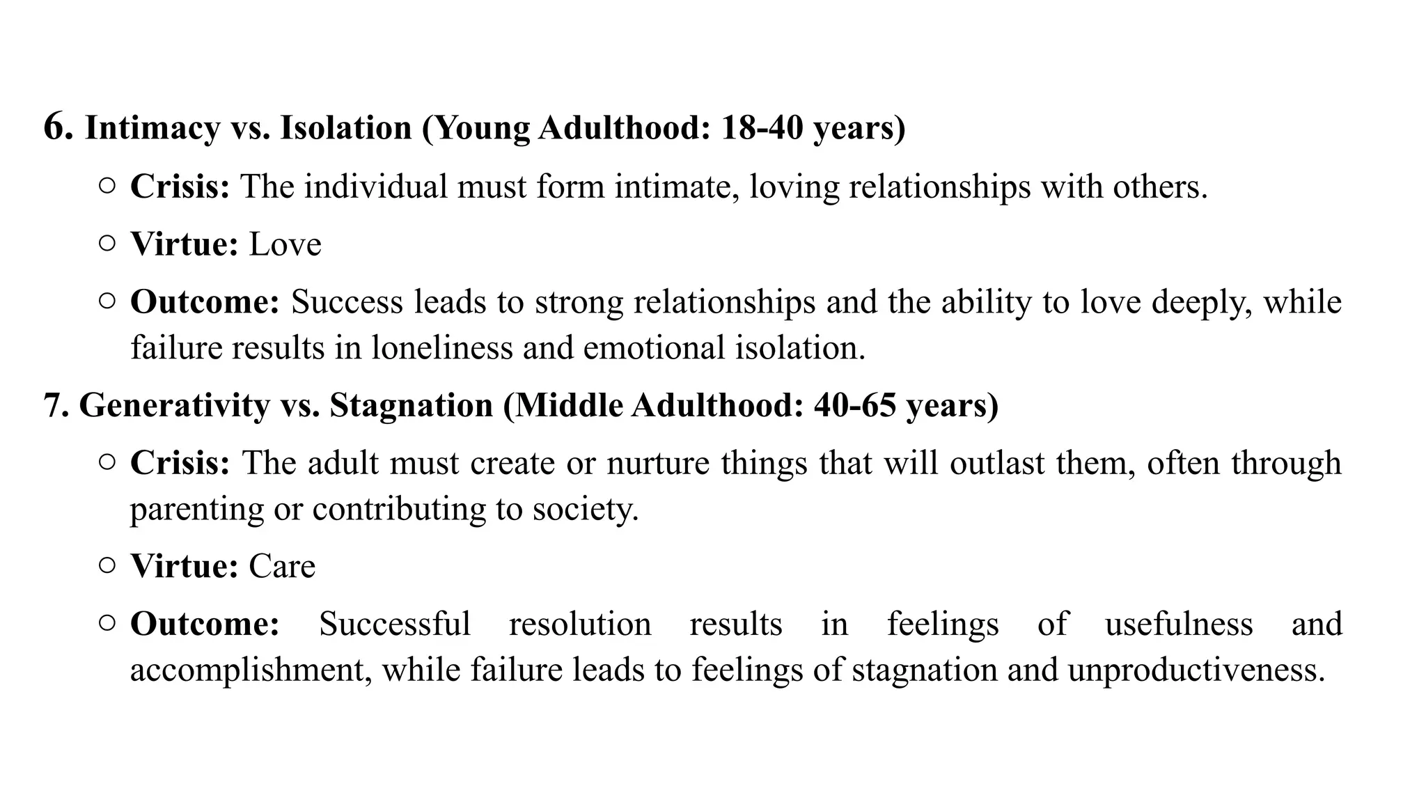 6. Intimacy vs. Isolation (Young Adulthood: 18-40 years)
o Crisis: The individual must form intimate, loving relationships with others.
o Virtue: Love
o Outcome: Success leads to strong relationships and the ability to love deeply, while
failure results in loneliness and emotional isolation.
7. Generativity vs. Stagnation (Middle Adulthood: 40-65 years)
o Crisis: The adult must create or nurture things that will outlast them, often through
parenting or contributing to society.
o Virtue: Care
o Outcome: Successful resolution results in feelings of usefulness and
accomplishment, while failure leads to feelings of stagnation and unproductiveness.
 