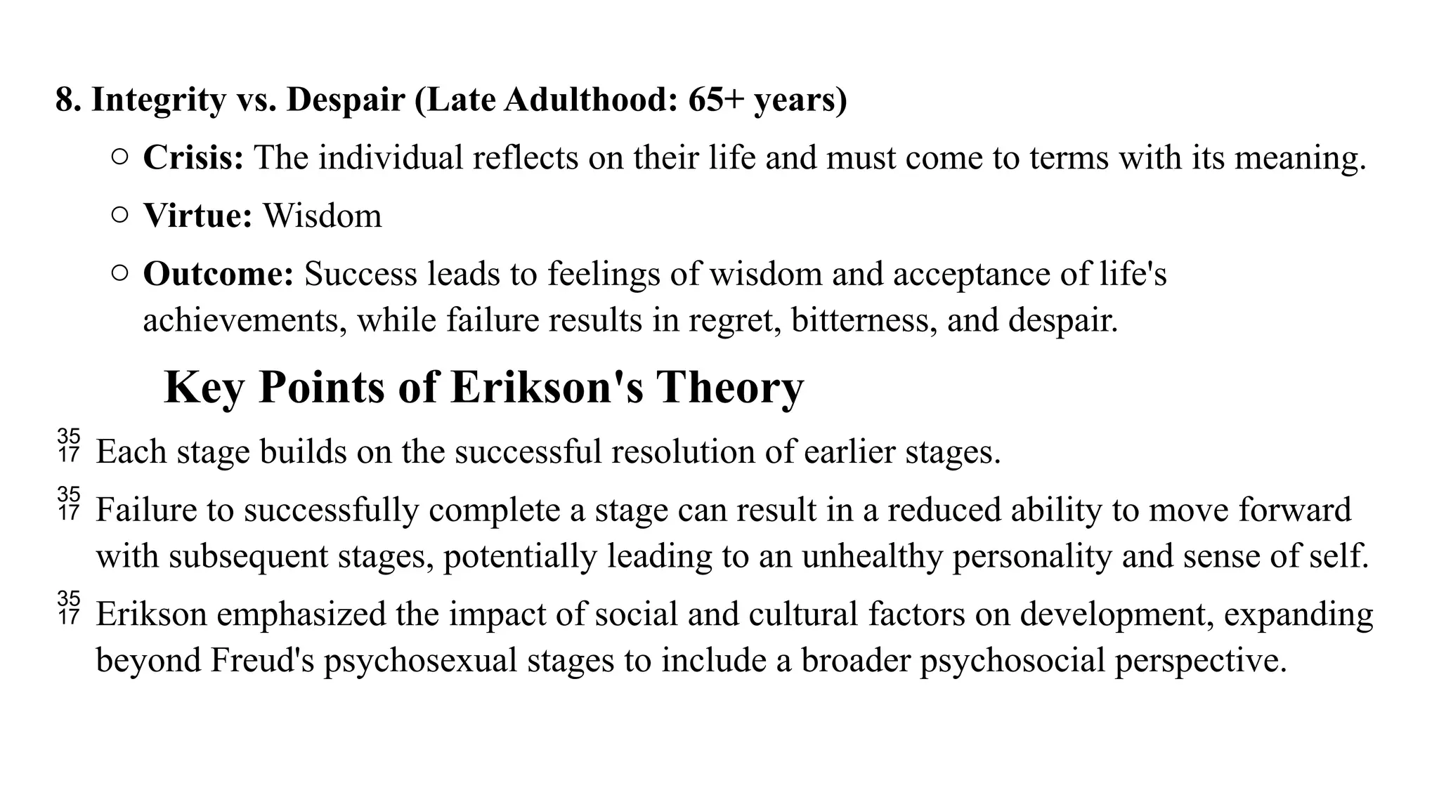 8. Integrity vs. Despair (Late Adulthood: 65+ years)
o Crisis: The individual reflects on their life and must come to terms with its meaning.
o Virtue: Wisdom
o Outcome: Success leads to feelings of wisdom and acceptance of life's
achievements, while failure results in regret, bitterness, and despair.
Key Points of Erikson's Theory
 Each stage builds on the successful resolution of earlier stages.
 Failure to successfully complete a stage can result in a reduced ability to move forward
with subsequent stages, potentially leading to an unhealthy personality and sense of self.
 Erikson emphasized the impact of social and cultural factors on development, expanding
beyond Freud's psychosexual stages to include a broader psychosocial perspective.
 