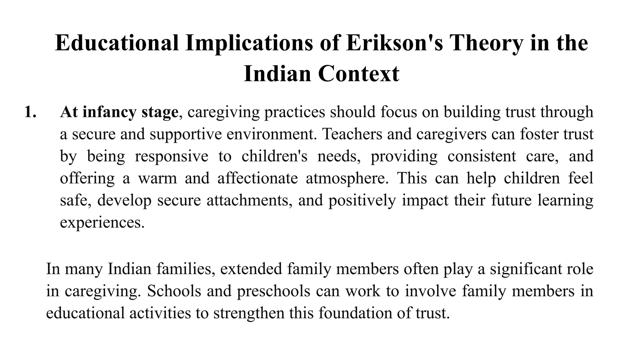 Educational Implications of Erikson's Theory in the
Indian Context
1. At infancy stage, caregiving practices should focus on building trust through
a secure and supportive environment. Teachers and caregivers can foster trust
by being responsive to children's needs, providing consistent care, and
offering a warm and affectionate atmosphere. This can help children feel
safe, develop secure attachments, and positively impact their future learning
experiences.
In many Indian families, extended family members often play a significant role
in caregiving. Schools and preschools can work to involve family members in
educational activities to strengthen this foundation of trust.
 