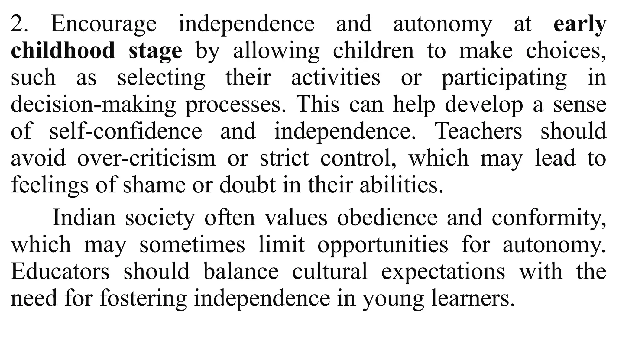 2. Encourage independence and autonomy at early
childhood stage by allowing children to make choices,
such as selecting their activities or participating in
decision-making processes. This can help develop a sense
of self-confidence and independence. Teachers should
avoid over-criticism or strict control, which may lead to
feelings of shame or doubt in their abilities.
Indian society often values obedience and conformity,
which may sometimes limit opportunities for autonomy.
Educators should balance cultural expectations with the
need for fostering independence in young learners.
 