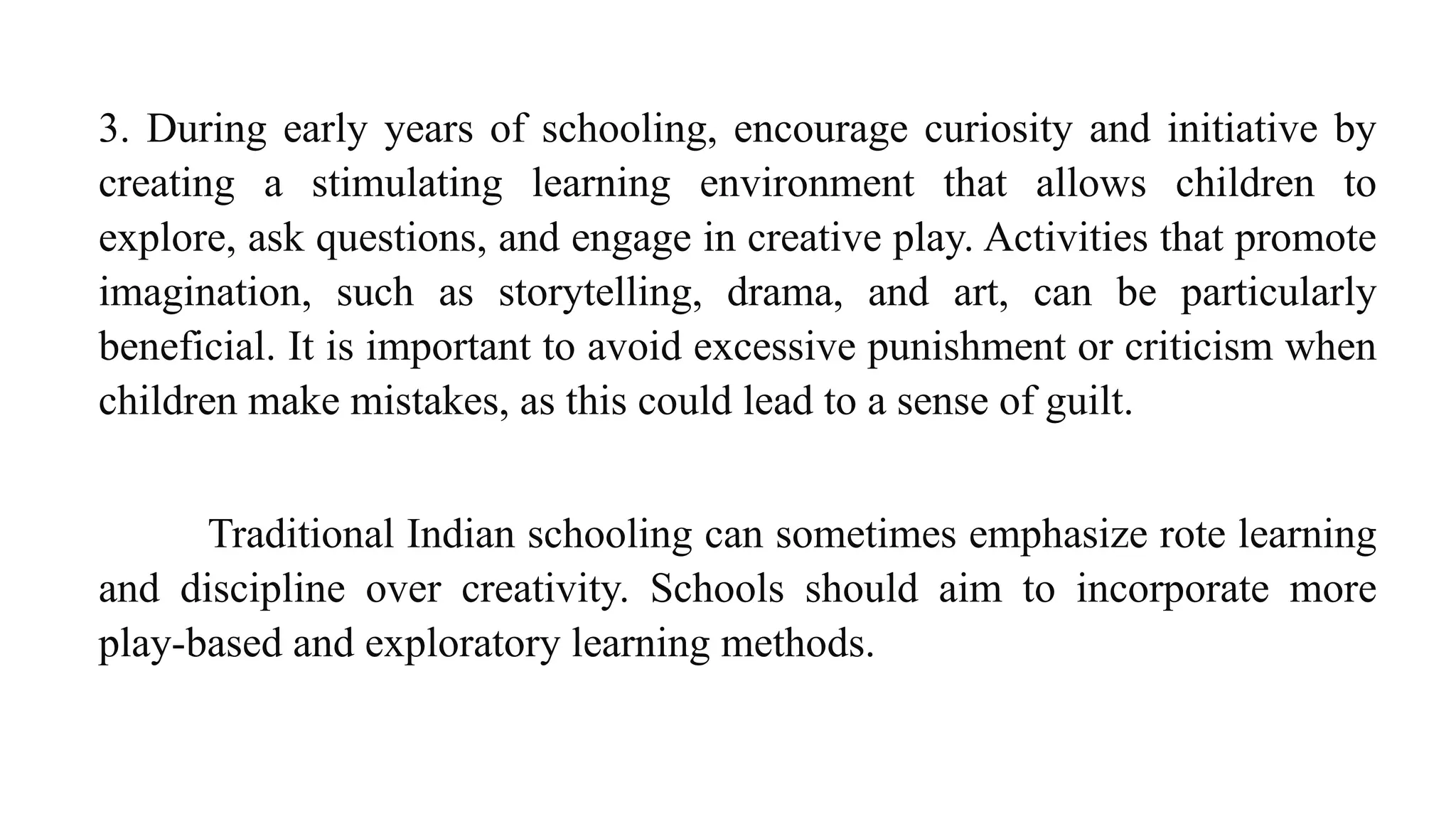 3. During early years of schooling, encourage curiosity and initiative by
creating a stimulating learning environment that allows children to
explore, ask questions, and engage in creative play. Activities that promote
imagination, such as storytelling, drama, and art, can be particularly
beneficial. It is important to avoid excessive punishment or criticism when
children make mistakes, as this could lead to a sense of guilt.
Traditional Indian schooling can sometimes emphasize rote learning
and discipline over creativity. Schools should aim to incorporate more
play-based and exploratory learning methods.
 