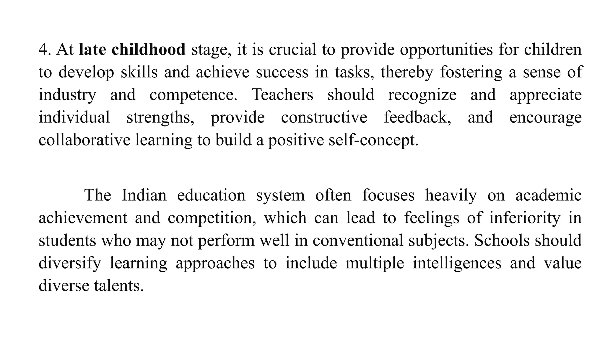 4. At late childhood stage, it is crucial to provide opportunities for children
to develop skills and achieve success in tasks, thereby fostering a sense of
industry and competence. Teachers should recognize and appreciate
individual strengths, provide constructive feedback, and encourage
collaborative learning to build a positive self-concept.
The Indian education system often focuses heavily on academic
achievement and competition, which can lead to feelings of inferiority in
students who may not perform well in conventional subjects. Schools should
diversify learning approaches to include multiple intelligences and value
diverse talents.
 