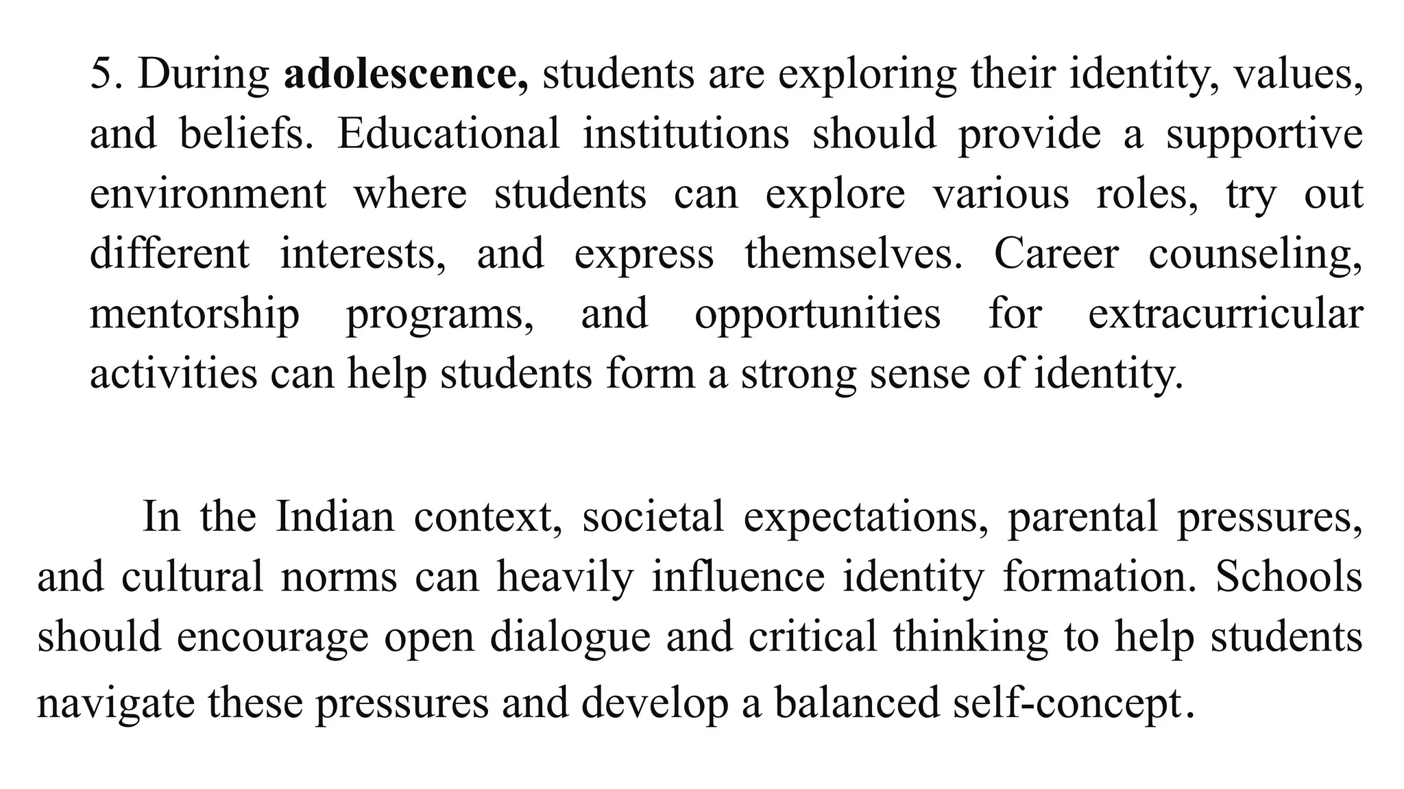 5. During adolescence, students are exploring their identity, values,
and beliefs. Educational institutions should provide a supportive
environment where students can explore various roles, try out
different interests, and express themselves. Career counseling,
mentorship programs, and opportunities for extracurricular
activities can help students form a strong sense of identity.
In the Indian context, societal expectations, parental pressures,
and cultural norms can heavily influence identity formation. Schools
should encourage open dialogue and critical thinking to help students
navigate these pressures and develop a balanced self-concept.
 