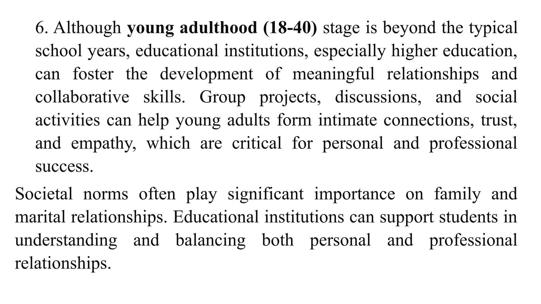 6. Although young adulthood (18-40) stage is beyond the typical
school years, educational institutions, especially higher education,
can foster the development of meaningful relationships and
collaborative skills. Group projects, discussions, and social
activities can help young adults form intimate connections, trust,
and empathy, which are critical for personal and professional
success.
Societal norms often play significant importance on family and
marital relationships. Educational institutions can support students in
understanding and balancing both personal and professional
relationships.
 