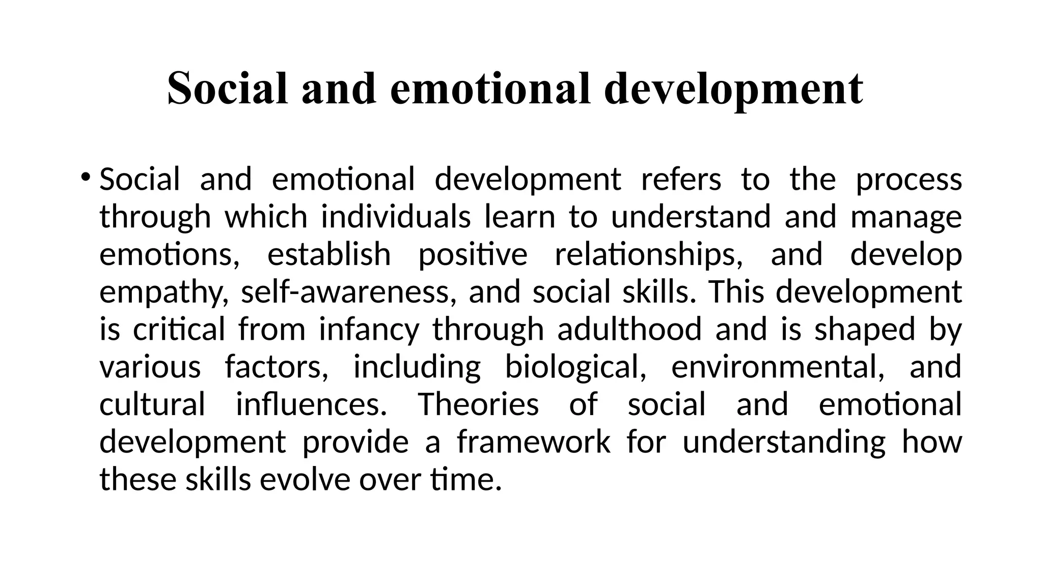 Social and emotional development
• Social and emotional development refers to the process
through which individuals learn to understand and manage
emotions, establish positive relationships, and develop
empathy, self-awareness, and social skills. This development
is critical from infancy through adulthood and is shaped by
various factors, including biological, environmental, and
cultural influences. Theories of social and emotional
development provide a framework for understanding how
these skills evolve over time.
 