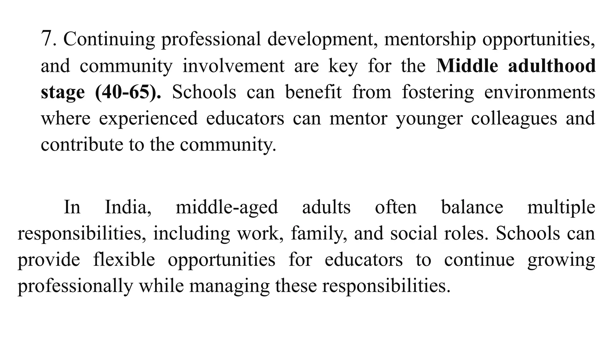 7. Continuing professional development, mentorship opportunities,
and community involvement are key for the Middle adulthood
stage (40-65). Schools can benefit from fostering environments
where experienced educators can mentor younger colleagues and
contribute to the community.
In India, middle-aged adults often balance multiple
responsibilities, including work, family, and social roles. Schools can
provide flexible opportunities for educators to continue growing
professionally while managing these responsibilities.
 