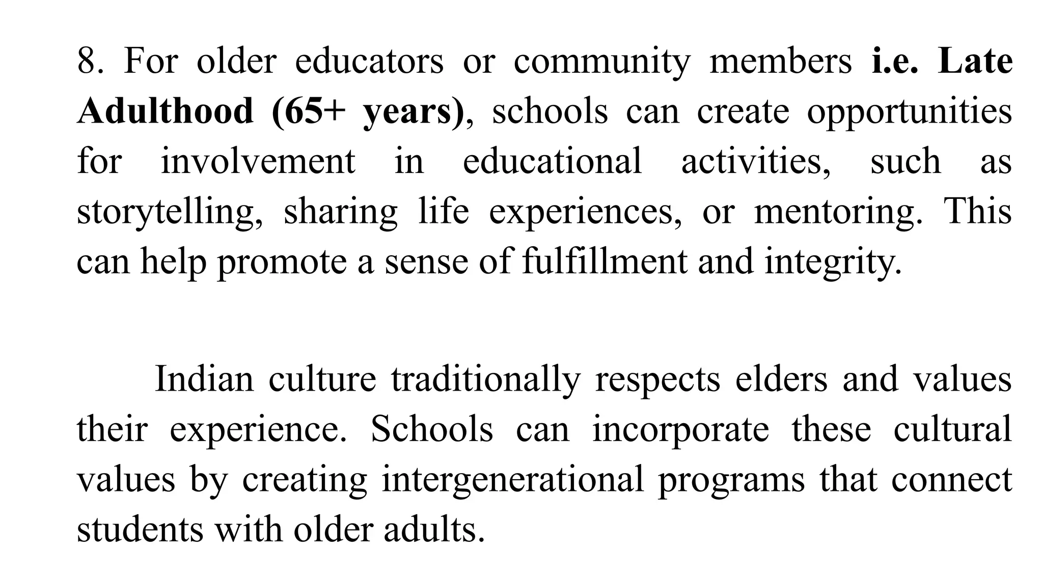 8. For older educators or community members i.e. Late
Adulthood (65+ years), schools can create opportunities
for involvement in educational activities, such as
storytelling, sharing life experiences, or mentoring. This
can help promote a sense of fulfillment and integrity.
Indian culture traditionally respects elders and values
their experience. Schools can incorporate these cultural
values by creating intergenerational programs that connect
students with older adults.
 
