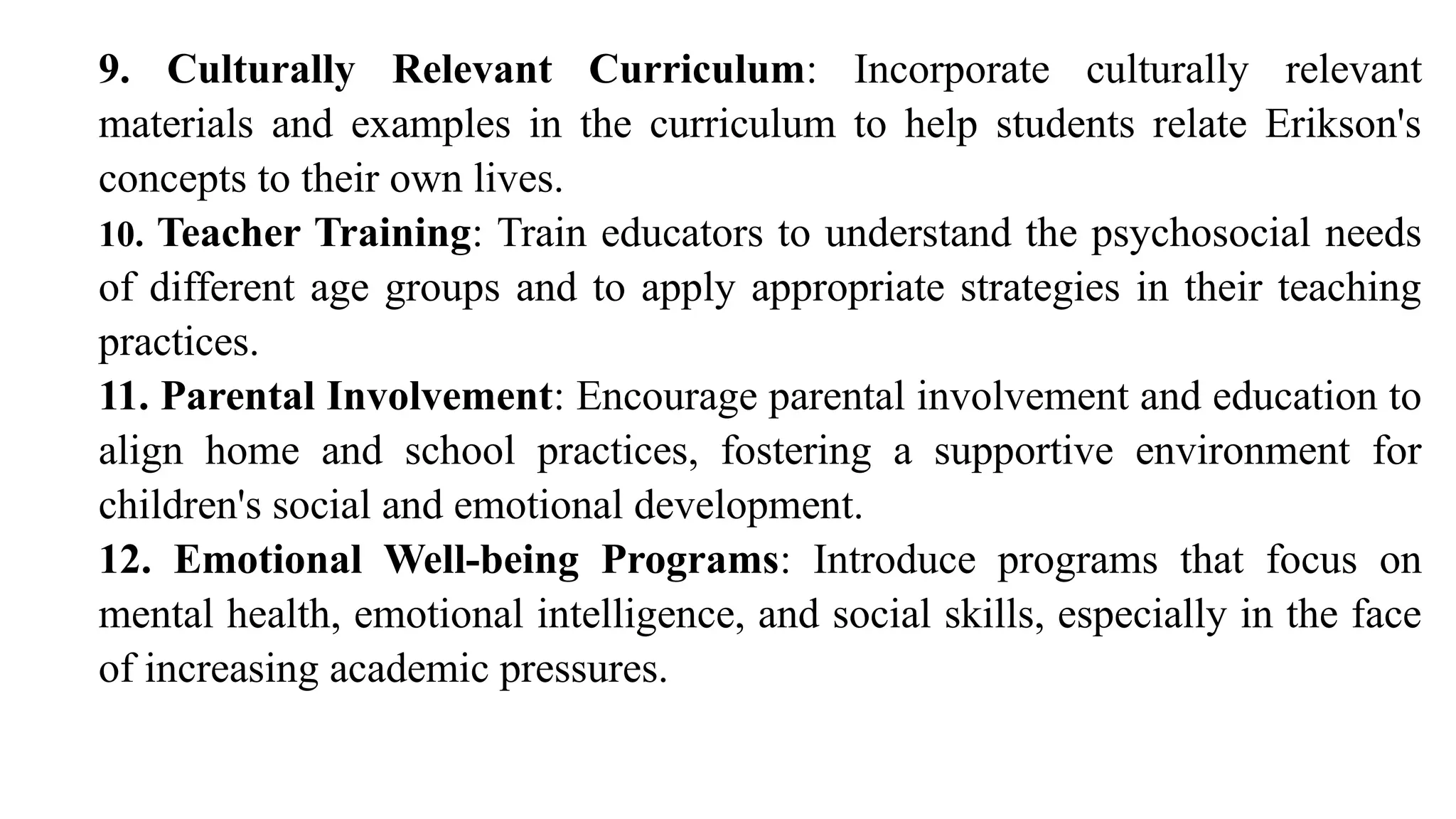 9. Culturally Relevant Curriculum: Incorporate culturally relevant
materials and examples in the curriculum to help students relate Erikson's
concepts to their own lives.
10. Teacher Training: Train educators to understand the psychosocial needs
of different age groups and to apply appropriate strategies in their teaching
practices.
11. Parental Involvement: Encourage parental involvement and education to
align home and school practices, fostering a supportive environment for
children's social and emotional development.
12. Emotional Well-being Programs: Introduce programs that focus on
mental health, emotional intelligence, and social skills, especially in the face
of increasing academic pressures.
 
