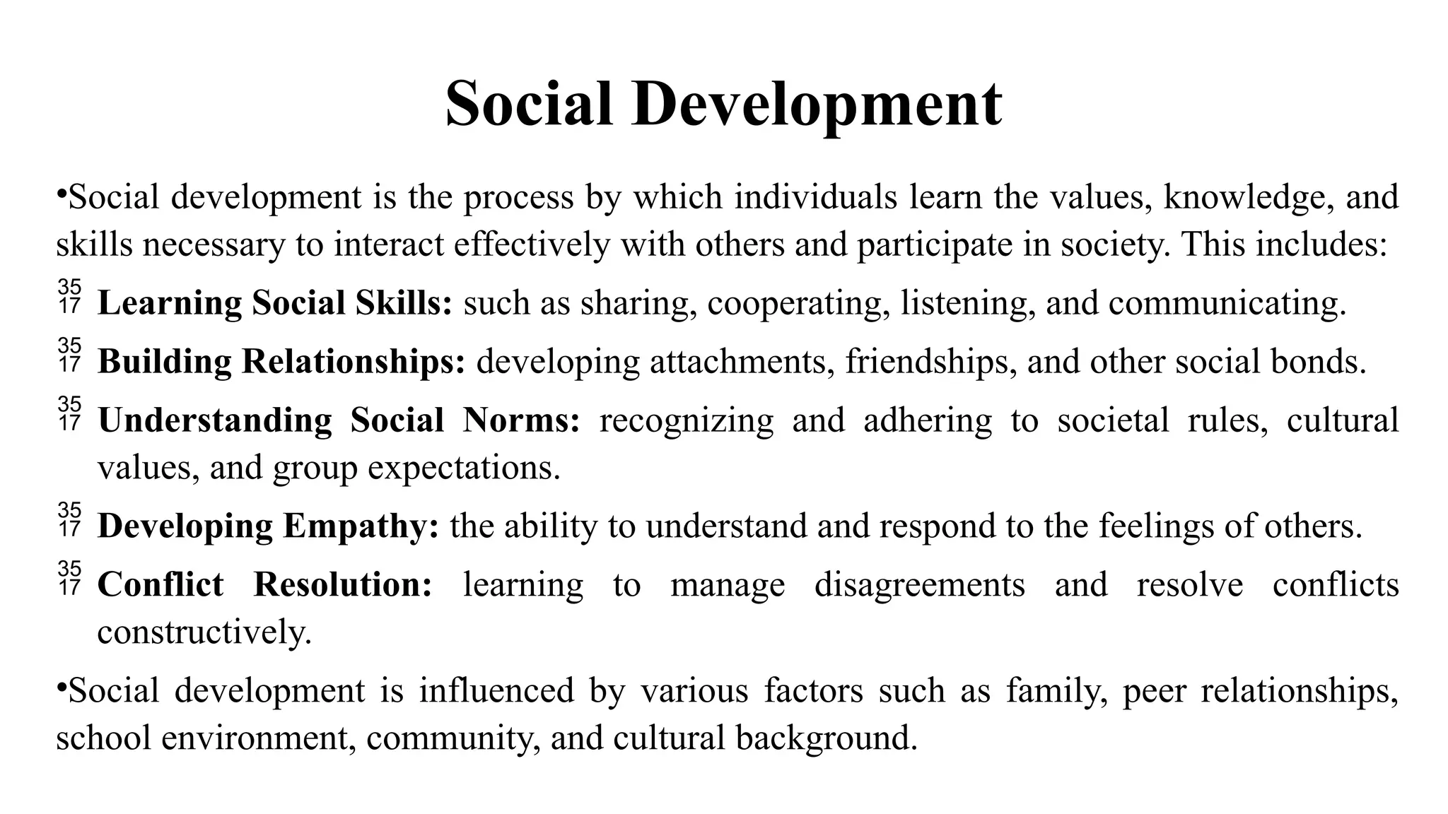 Social Development
•Social development is the process by which individuals learn the values, knowledge, and
skills necessary to interact effectively with others and participate in society. This includes:
 Learning Social Skills: such as sharing, cooperating, listening, and communicating.
 Building Relationships: developing attachments, friendships, and other social bonds.
 Understanding Social Norms: recognizing and adhering to societal rules, cultural
values, and group expectations.
 Developing Empathy: the ability to understand and respond to the feelings of others.
 Conflict Resolution: learning to manage disagreements and resolve conflicts
constructively.
•Social development is influenced by various factors such as family, peer relationships,
school environment, community, and cultural background.
 