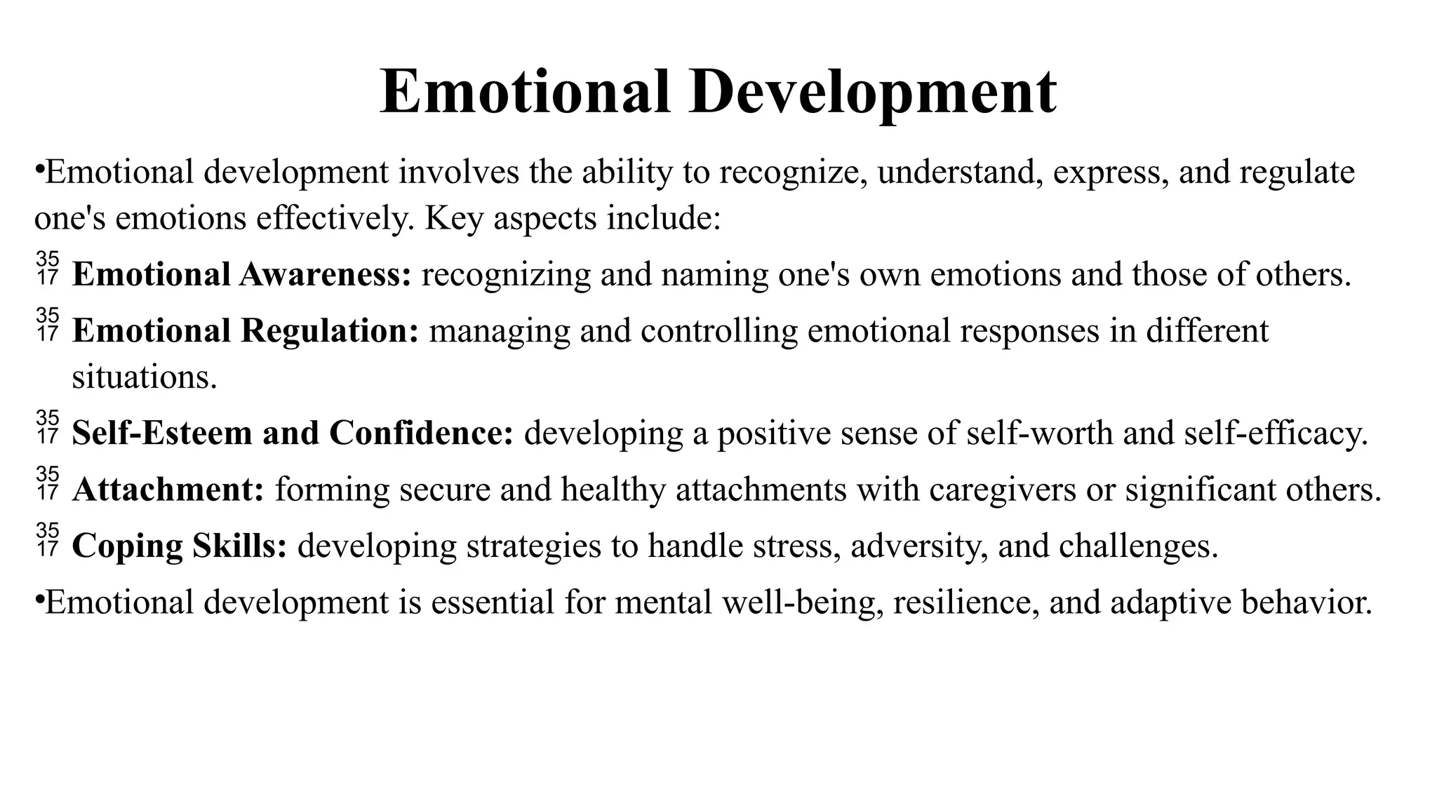 Emotional Development
•Emotional development involves the ability to recognize, understand, express, and regulate
one's emotions effectively. Key aspects include:
 Emotional Awareness: recognizing and naming one's own emotions and those of others.
 Emotional Regulation: managing and controlling emotional responses in different
situations.
 Self-Esteem and Confidence: developing a positive sense of self-worth and self-efficacy.
 Attachment: forming secure and healthy attachments with caregivers or significant others.
 Coping Skills: developing strategies to handle stress, adversity, and challenges.
•Emotional development is essential for mental well-being, resilience, and adaptive behavior.
 