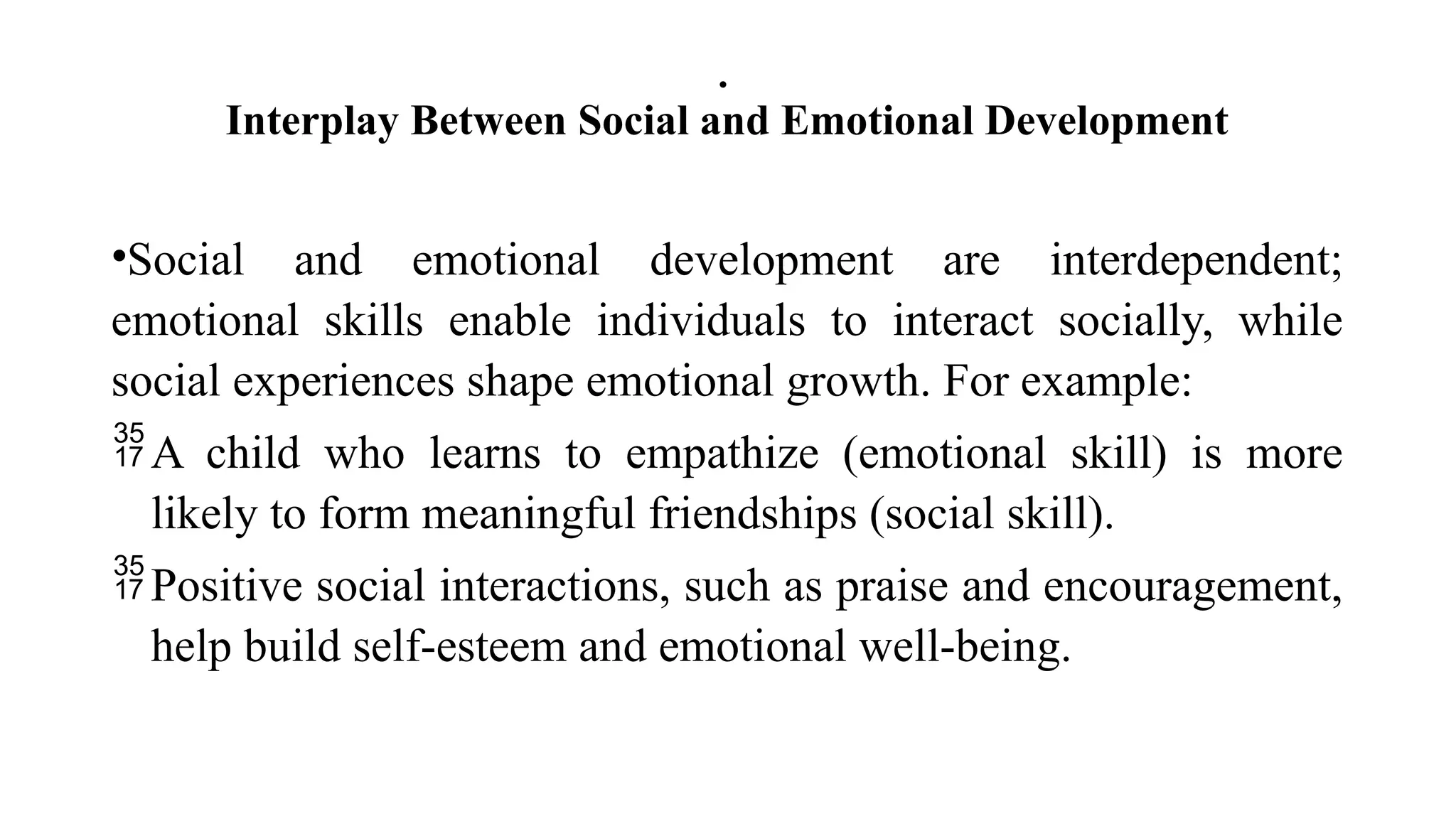 .
Interplay Between Social and Emotional Development
•Social and emotional development are interdependent;
emotional skills enable individuals to interact socially, while
social experiences shape emotional growth. For example:
A child who learns to empathize (emotional skill) is more
likely to form meaningful friendships (social skill).
Positive social interactions, such as praise and encouragement,
help build self-esteem and emotional well-being.
 