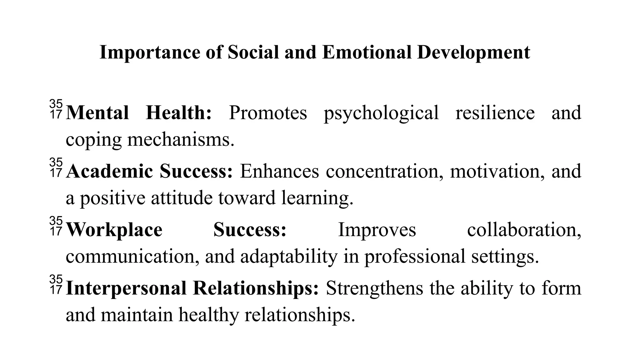 Importance of Social and Emotional Development
Mental Health: Promotes psychological resilience and
coping mechanisms.
Academic Success: Enhances concentration, motivation, and
a positive attitude toward learning.
Workplace Success: Improves collaboration,
communication, and adaptability in professional settings.
Interpersonal Relationships: Strengthens the ability to form
and maintain healthy relationships.
 